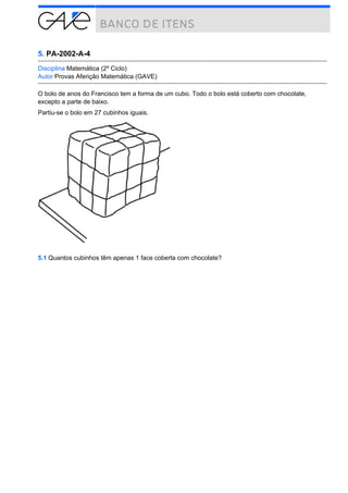 5. PA-2002-A-4
Disciplina Matemática (2º Ciclo)
Autor Provas Aferição Matemática (GAVE)
O bolo de anos do Francisco tem a forma de um cubo. Todo o bolo está coberto com chocolate,
excepto a parte de baixo.
Partiu-se o bolo em 27 cubinhos iguais.

5.1 Quantos cubinhos têm apenas 1 face coberta com chocolate?

 