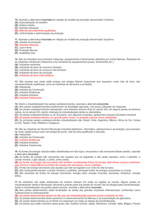 10. Assinale a alternativa incorreta em relação ao modelo de produção denominado Fordismo:
(A). Especialização do trabalho.
(B). Esteira rolante.
(C). Grandes estoques.
(D). Mão-de-obra altamente qualificada.
(E). Uniformidade e padronização da produção.
11. Assinale a alternativa incorreta em relação ao modelo de produção denominado Toyotismo
(A). Células de produção.
(B). Grandes estoques.
(C). Just-in-time.
(D). Produção flexível.
(E). Qualidade total.
12. São as indústrias que produzem máquinas, equipamentos e ferramentas utilizados por outras fábricas. Destacam-se
as indústrias mecânicas (máquinas) e as indústrias de equipamentos (peças, ferramentas etc.):
(A). Indústrias extrativas
(B). Indústrias de bens de consumo duráveis
(C). Indústrias de bens de consumo não-duráveis
(D). Indústrias de bens de produção
(E). Indústrias de bens intermediários
13. São aquelas que ainda estão presas aos antigos fatores locacionais que requerem muita mão de obra, não
necessariamente qualificada, como as indústrias de alimentos e as têxteis.
(A). Artesanato
(B). Indústria de Construção
(C). Indústria Dinâmicas
(D). Indústria Extrativa
(E). Indústria Tradicionais
14. Sobre a industrialização nos países subdesenvolvidos, assinale a alternativaincorreta:
(A). Nos países subdesenvolvidos predominam as atividades agrícolas, com pouca utilização de máquinas.
(B). Os países subdesenvolvidos apresentam uma indústria recente (final do século XIX, em alguns países da América
Latina, ou no século XX), sendo chamada de industrialização tardia ou retardatária.
(C). Os países subdesenvolvidos ou do Sul pobre, com algumas exceções, apresentam pequena atividade industrial.
(D). Os países subdesenvolvidos, em grande parte, foram, no passado colonial, foram metrópoles.
(E). Os principais países subdesenvolvidos industrializados são: Brasil, Chile, Argentina, México, África do Sul, Coreia
do Sul, Taiwan, Índia, Malásia e Cingapura.
15. São as indústrias da Terceira Revolução Industrial (eletrônica, informática, petroquímica e da aviação), que precisam
de muito capital porque usam tecnologia de ponta, mão de obra qualificada e reduzida.
(A). Artesanato
(B). Indústria de Construção
(C). Indústria Dinâmicas
(D). Indústria Extrativa
(E). Indústria Tradicionais
16. As fontes de energia naturais estão classificadas em dois tipos: renováveis e não renováveis.Neste sentido, assinale
a alternativa incorreta:
(A). As fontes de energia não renováveis são aquelas que se esgotarão e não serão repostas, como o petróleo, o
carvão mineral, o gás natural, o urânio, entre outras.
(B). As fontes de energia não-renováveis são também consideradas fontes de energia alternativas, porque contribuem
para diminuir a dependência de fontes de energia não renováveis, como o petróleo.
(C). Fontes de energia renováveis são aquelas que não se esgotam num ciclo de vida humano.
(D). São combustíveis fósseis o carvão mineral e o petróleo, principais fontes de energia consumidas no mundo.
(E). São exemplos de fontes de energia renováveis: energia solar, energia muscular, biomassa, hidráulica, energia
eólica.
17. As indústrias não estão distribuídas da mesma maneira em todas as regiões do mundo. Alguns países se
industrializaram desde a Revolução Industrial e grande parte dos países do mundo não foi atingida pela industrialização.
Sobre a industrialização nos países desenvolvidos, assinale a alternativa incorreta:
(A). Nos países desenvolvidos estão localizadas as sedes das grandes empresas internacionais, conhecidas como
multinacionais ou transnacionais
(B). Os países desenvolvidos apesar do alto grau de industrialização possuem piores condições de vida.
(C). Os países desenvolvidos foram pioneiros no desenvolvimento de fábricas e na mecanização da agricultura.
(D). Os países desenvolvidos ou do Norte rico passaram por todas as etapas da industrialização.
(E). Os países que estão incluídos nesse grupo são: Estados Unidos, Japão, Alemanha, Canadá, Itália, Bélgica, Países

 