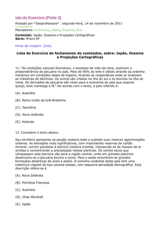 ista de Exercício [Parte 2]
Postado por *Geoprofessora* . segunda-feira, 14 de novembro de 2011
2 comentários

Marcadores: Exercícios, Japão, Oceania, Ásia
Conteúdo: Japão, Oceania e Projeções Cartográficas
Série: 9ºano EF
Fonte da imagem: [link]

Lista de Exercício de fechamento de conteúdos, sobre: Japão, Oceania
e Projeções Cartográficas
11. “As condições naturais favoráveis, a escassez de mão-de-obra, explicam a
preponderância da pecuária no país. Mais de 90% do leite é obtido através da ordenha
mecânica em condições ideais de higiene, levando as cooperativas onde se localizam
as indústrias de laticínios. Os ovinos são criados na ilha do sul e os bovinos na ilha do
norte. Os derivados de pecuária são vitais para a economia do país que exporta
queijo, leite manteiga e lã.” De acordo com o texto, o país referido é:
(A). Austrália
(B). Reino Unido da Grã-Bretanha
(C). Tasmânia
(D). Nova Zelândia
(E). Holanda
12. Considere o texto abaixo.
Seu território apresenta na porção costeira leste e sudeste suas maiores aglomerações
urbanas. As elevações mais significativas, com importantes reservas de cartão
mineral, correm paralelas à planície costeira oriental, interpondo-se às massas de ar
úmidas e concentrando a precipitação nestas planícies. Os ventos secos que
ultrapassam esta barreira vão para a região central, onde em grandes planícies
desenvolve-se a pecuária bovina e ovina. Para o oeste encontram-se grandes
formações desérticas de areia e pedra. O extremo ocidental deste país tem uma
cobertura vegetal do tipo savana-estepe, com pequena densidade demográfica. Esta
descrição refere-se à
(A). Nova Zelândia
(B). Polinésia Francesa
(C). Austrália
(D). Ilhas Marshall
(E). Japão

 
