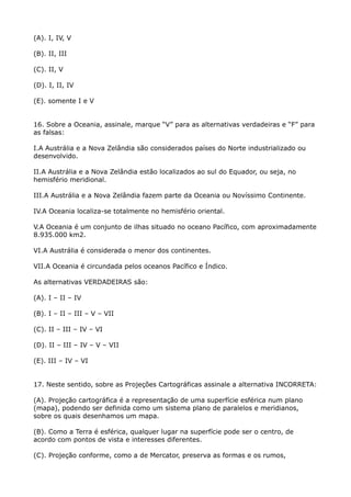 (A). I, IV, V
(B). II, III
(C). II, V
(D). I, II, IV
(E). somente I e V
16. Sobre a Oceania, assinale, marque “V” para as alternativas verdadeiras e “F” para
as falsas:
I.A Austrália e a Nova Zelândia são considerados países do Norte industrializado ou
desenvolvido.
II.A Austrália e a Nova Zelândia estão localizados ao sul do Equador, ou seja, no
hemisfério meridional.
III.A Austrália e a Nova Zelândia fazem parte da Oceania ou Novíssimo Continente.
IV.A Oceania localiza-se totalmente no hemisfério oriental.
V.A Oceania é um conjunto de ilhas situado no oceano Pacífico, com aproximadamente
8.935.000 km2.
VI.A Austrália é considerada o menor dos continentes.
VII.A Oceania é circundada pelos oceanos Pacífico e Índico.
As alternativas VERDADEIRAS são:
(A). I – II – IV
(B). I – II – III – V – VII
(C). II – III – IV – VI
(D). II – III – IV – V – VII
(E). III – IV – VI
17. Neste sentido, sobre as Projeções Cartográficas assinale a alternativa INCORRETA:
(A). Projeção cartográfica é a representação de uma superfície esférica num plano
(mapa), podendo ser definida como um sistema plano de paralelos e meridianos,
sobre os quais desenhamos um mapa.
(B). Como a Terra é esférica, qualquer lugar na superfície pode ser o centro, de
acordo com pontos de vista e interesses diferentes.
(C). Projeção conforme, como a de Mercator, preserva as formas e os rumos,

 