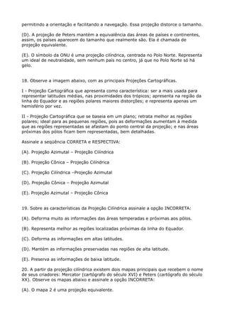 permitindo a orientação e facilitando a navegação. Essa projeção distorce o tamanho.
(D). A projeção de Peters mantém a equivalência das áreas de países e continentes,
assim, os países aparecem do tamanho que realmente são. Ela é chamada de
projeção equivalente.
(E). O símbolo da ONU é uma projeção cilíndrica, centrada no Polo Norte. Representa
um ideal de neutralidade, sem nenhum país no centro, já que no Polo Norte só há
gelo.
18. Observe a imagem abaixo, com as principais Projeções Cartográficas.
I - Projeção Cartográfica que apresenta como característica: ser a mais usada para
representar latitudes médias, nas proximidades dos trópicos; apresenta na região da
linha do Equador e as regiões polares maiores distorções; e representa apenas um
hemisfério por vez.
II - Projeção Cartográfica que se baseia em um plano; retrata melhor as regiões
polares; ideal para as pequenas regiões, pois as deformações aumentam à medida
que as regiões representadas se afastam do ponto central da projeção; e nas áreas
próximas dos pólos ficam bem representadas, bem detalhadas.
Assinale a seqüência CORRETA e RESPECTIVA:
(A). Projeção Azimutal – Projeção Cilíndrica
(B). Projeção Cônica – Projeção Cilíndrica
(C). Projeção Cilíndrica –Projeção Azimutal
(D). Projeção Cônica – Projeção Azimutal
(E). Projeção Azimutal – Projeção Cônica
19. Sobre as características da Projeção Cilíndrica assinale a opção INCORRETA:
(A). Deforma muito as informações das áreas temperadas e próximas aos pólos.
(B). Representa melhor as regiões localizadas próximas da linha do Equador.
(C). Deforma as informações em altas latitudes.
(D). Mantém as informações preservadas nas regiões de alta latitude.
(E). Preserva as informações de baixa latitude.
20. A partir da projeção cilíndrica existem dois mapas principais que recebem o nome
de seus criadores: Mercator (cartógrafo do século XVI) e Peters (cartógrafo do século
XX). Observe os mapas abaixo e assinale a opção INCORRETA:
(A). O mapa 2 é uma projeção equivalente.

 