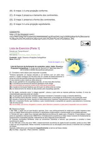 (B). O mapa 1 é uma projeção conforme.
(C). O mapa 2 preserva o tamanho dos continentes.
(D). O mapa 1 preserva a forma dos continentes.
(E). O mapa 2 é uma projeção eqüidistante.

GABARITO:
http://2.bp.blogspot.com/cVcy7NOT20Q/TsFTLkdwV5I/AAAAAAAACug/9JvpZrKc1sg/s1600/gabarito%2Boceania
%2Bjap%25C3%25A3o%2Bproje%25C3%25A7%25C3%25B5es.JPG

Lista de Exercício [Parte 1]
Postado por *Geoprofessora* .
0 comentários
Marcadores: Exercícios, Japão, Oceania, Ásia
Conteúdo: Japão, Oceania e Projeções Cartográficas
Série: 9ºano EF
Fonte da imagem: [link]
Lista de Exercício de fechamento de conteúdos, sobre: Japão, Oceania e
Projeções Cartográficas <!--[if gte mso 9]> Normal 0 21 false false false PTBR X-NONE X-NONE MicrosoftInternetExplorer4
01. Considere o texto abaixo para responder à questão.
“Embora apresente um espaço reduzido e um território com um certo risco
sísmico, o Japão conseguiu em 40 anos criar um ‘modelo de desenvolvimento’ e
tornar-se uma das grandes potências industriais e financeiras mundiais.”
O risco sísmico a que o texto se refere deve-se:
(A). ao grau geotérmico do arquipélago japonês, um dos mais altos da Ásia.
(B). à ocorrência de terrenos de estrutura geológica muito antiga.
(C). à proximidade da zona de contato entre duas placas tectônicas.
(D). à ausência de lençóis freáticos que diminuem os atritos entre as rochas.
(E). ao deslocamento de células de alta pressão pelo arquipélago japonês.
02. Do Japão, conhecido como “o milagre japonês”, colocou o país entre as maiores potências mundiais. O início da
industrialização japonesa pode ser situado:
(A). no pós-guerra, quando dois cientistas japoneses inventaram o transistor e surgiu a indústria eletrônica.
(B). na Primeira Guerra Mundial, quando o Japão desenvolveu a tecnologia de armamentos e da construção naval.
(C). durante a Guerra da Coreia, quando os norte-americanos investiram maciçamente na industrialização do país.
(D). com o imperador Hiroíto, que mobilizou o país, transformando o camponês em operário, para absorver a numerosa
mão de obra ociosa.
(E). na era Meiji, que tornou obrigatório o ensino, abriu fábricas e preparou o país para a expansão rumo ao exterior.
03. Observe as frases:
I- Até 1868, o Japão era um país feudal e agrícola. Com o seu enfraquecimento foi restaurado o poder imperial e teve
início um rápido desenvolvimento econômico e significativa modernização e transformação na sociedade japonesa
II- Período em que o Japão ficou marcado pela abertura econômica do Japão para o Ociden te. O país passou a fazer
parte do capitalismo internacional (1868/1912). O fortalecimento econômico e militar nesse momento foi fundamental ao
expansionismo imperialista japonês, estendendo-se até a Segunda Guerra Mundial.
III- Grandes monopólios familiares, onde se concentram indústrias e bancos, que passaram a constituir a base
econômica do Japão.
IV- De 1950 até o início dos anos 1990, o desenvolvimento econômico do Japão foi bem-sucedido, sendo os anos 1980
a fase da sua prosperidade. Nesse momento fundamentou-se na articulação entre bancos e indústrias sob a proteção
do Estado.
Assinale a alternativa que corresponde respectivamente os termos às frases citadas:
(A). Era Meiji - Xogunato - Plano Colombo - Zaibatsu

 