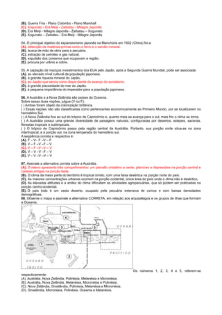 (B). Guerra Fria - Plano Colombo - Plano Marshall
(C). Xogunato - Era Meiji - Zaibatsu - Milagre Japonês
(D). Era Meiji - Milagre Japonês - Zaibatsu – Xogunato
(E). Xogunato – Zaibatsu - Era Meiji - Milagre Japonês
04. O principal objetivo do expansionismo japonês na Manchúria em 1932 (China) foi a:
(A). obtenção de matérias-primas como o ferro e o carvão mineral.
(B). busca de mão de obra para a pecuária.
(C). extração de petróleo e gás natural.
(D). expulsão dos coreanos que ocupavam a região.
(E). procura por urânio e cobre.
05. A captação de maciços investimentos dos EUA pelo Japão, após a Segunda Guerra Mundial, pode ser associada:
(A). ao elevado nível cultural da população japonesa.
(B). à grande riqueza mineral do Japão.
(C). ao Japão que servia como dique diante do avanço do socialismo.
(D). à grande piscosidade do mar do Japão.
(E). à pequena importância do imperador para a população japonesa.
06. A Austrália e a Nova Zelândia são países da Oceania.
Sobre essas duas nações, julgue (V ou F):
( ) Ambas foram objeto da colonização britânica.
( ) Essas nações não são classificadas como pertencentes economicamente ao Primeiro Mundo, por se localizarem no
hemisfério Sul.
( ) A Nova Zelândia fica ao sul do trópico de Capricórnio e, quanto mais se avança para o sul, mais frio o clima se torna.
( ) A Austrália possui uma grande diversidade de paisagens naturais, configuradas por desertos, estepes, savanas,
florestas tropicais e subtropicais.
( ) O trópico de Capricórnio passa pela região central da Austrália. Portanto, sua porção norte situa-se na zona
intertropical, e a porção sul, na zona temperada do hemisfério sul.
A seqüência correta e respectiva é:
(A). F – V– F –V – F
(B). V – F –V –F – V
(C). V – F –V –V – V
(D). V – V –V –F – V
(E). V – V –V –V – V
07. Assinale a alternativa correta sobre a Austrália.
(A). O relevo apresenta três compartimentos: um planalto cristalino a oeste, planícies e depressões na porção central e
cadeias antigas na porção leste.
(B). O clima da maior parte do território é tropical úmido, com uma faixa desértica na porção norte do país.
(C). As maiores concentrações urbanas ocorrem na porção ocidental, única área do país onde o clima não é desértico.
(D). As elevadas altitudes e a aridez do clima dificultam as atividades agropecuárias, que só podem ser praticadas na
porção centro-ocidental.
(E). O país todo é um vasto deserto, ocupado pela pecuária extensiva de ovinos e com baixas densidades
demográficas.
08. Observe o mapa e assinale a alternativa CORRETA, em relação aos arquipélagos e os grupos de ilhas que formam
a Oceania.

Os números 1, 2, 3, 4 e 5, referem-se
respectivamente:
(A). Austrália, Nova Zelândia, Polinésia, Melanésia e Micronésia.
(B). Austrália, Nova Zelândia, Melanésia, Micronésia e Polinésia.
(C). Nova Zelândia, Groelândia, Polinésia, Melanésia e Micronésia.
(D). Groelândia, Micronésia, Polinésia, Oceania e Melanésia.

 