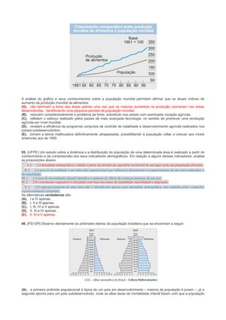 A análise do gráfico e seus conhecimentos sobre a população mundial permitem afirmar que os atuais índices de
aumento da produção mundial de alimentos:
(A). não eliminam a fome das áreas pobres uma vez que os maiores aumentos na produção ocorreram nas áreas
desenvolvidas, beneficiando uma pequena parcela da população mundial.
(B). reduzem consideravelmente o problema da fome, sobretudo nos países com acentuada vocação agrícola.
(C). refletem o esforço realizado pelos países de mais avançada tecnologia, no sentido de promover uma revolução
agrícola em nível mundial.
(D). revelam a eficiência de programas conjuntos de controle de natalidade e desenvolvimento agrícola realizados nos
países subdesenvolvidos.
(E). tornam a teoria malthusiana definitivamente ultrapassada, possibilitando à população voltar a crescer aos níveis
anteriores aos de 1950.

05. (UFPE) Um estudo sobre a dinâmica e a distribuição da população de uma determinada área é realizado a partir do
conhecimento e da compreensão dos seus indicadores demográficos. Em relação a alguns desses indicadores, analise
as proposições abaixo.
I. [
] A densidade demográfica é obtida a partir da divisão da superfície territorial de um lugar pela sua população absoluta.
II. [
] A taxa de fecundidade é um indicador populacional que influencia diretamente o comportamento de um outro indicador, o
da natalidade.
III. [
] A taxa de mortalidade infantil identifica o número de óbitos de crianças menores de um ano.
IV. [
] O crescimento vegetativo é calculado com base nas taxas de natalidade, mortalidade e migração.
V. [
] O superpovoamento de uma área não é identificado apenas pela densidade demográfica, mas também pelas condições
socioeconômicas existentes.
As alternativas verdadeiras são:
(A). I e IV apenas.
(B). I, II e III apenas.
(C). I, III, IV e V apenas.
(D). II, III e IV apenas.
(E). II, III e V apenas.
06. [FEI-SP] Observe atentamente as pirâmides etárias da população brasileira que se encontram a seguir:

(A). a primeira pirâmide populacional é típica de um país em desenvolvimento – maioria da população é jovem –, já a
segunda aponta para um país subdesenvolvido, onde as altas taxas de mortalidade infantil fazem com que a população

 