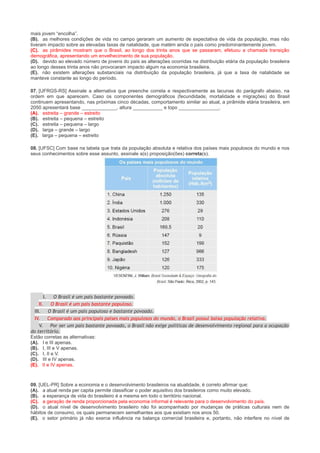 mais jovem “encolha”.
(B). as melhores condições de vida no campo geraram um aumento de expectativa de vida da população, mas não
tiveram impacto sobre as elevadas taxas de natalidade, que matém ainda o país como predominantemente jovem.
(C). as pirâmides mostram que o Brasil, ao longo dos trinta anos que se passaram, efetuou a chamada transição
demográfica, apresentando um envelhecimento de sua população.
(D). devido ao elevado número de jovens do país as alterações ocorridas na distribuição etária da população brasileira
ao longo desses trinta anos não provocaram impacto algum na economia brasileira.
(E). não existem alterações substanciais na distribuição da população brasileira, já que a taxa de natalidade se
manteve constante ao longo do período.
07. [UFRGS-RS] Assinale a alternativa que preenche correta e respectivamente as lacunas do parágrafo abaixo, na
ordem em que aparecem. Caso os componentes demográficos (fecundidade, mortalidade e migrações) do Brasil
continuem apresentando, nas próximas cinco décadas, comportamento similar ao atual, a pirâmide etária brasileira, em
2050 apresentará base _____________, altura ___________ e topo _______________.
(A). estreita – grande – estreito
(B). estreita – pequena – estreito
(C). estreita – pequena – largo
(D). larga – grande – largo
(E). larga – pequena – estreito
08. [UFSC] Com base na tabela que trata da população absoluta e relativa dos países mais populosos do mundo e nos
seus conhecimentos sobre esse assunto, assinale a(s) proposição(ões) correta(s).

I. O Brasil é um país bastante povoado.
II.
O Brasil é um país bastante populoso.
III.
O Brasil é um país populoso e bastante povoado.
IV. Comparado aos principais países mais populosos do mundo, o Brasil possui baixa população relativa.
V.
Por ser um país bastante povoado, o Brasil não exige políticas de desenvolvimento regional para a ocupação
do território.
Estão corretas as alternativas:
(A). I e III apenas.
(B). I, III e V apenas.
(C). I, II e V.
(D). III e IV apenas.
(E). II e IV apenas.

09. [UEL-PR] Sobre a economia e o desenvolvimento brasileiros na atualidade, é correto afirmar que:
(A). a atual renda per capita permite classificar o poder aquisitivo dos brasileiros como muito elevado.
(B). a esperança de vida do brasileiro é a mesma em todo o território nacional.
(C). a geração de renda proporcionada pela economia informal é relevante para o desenvolvimento do país.
(D). o atual nível de desenvolvimento brasileiro não foi acompanhado por mudanças de práticas culturais nem de
hábitos de consumo, os quais permanecem semelhantes aos que existiam nos anos 50.
(E). o setor primário já não exerce influência na balança comercial brasileira e, portanto, não interfere no nível de

 