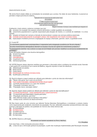 desenvolvimento do país.
10. [Unirio-RJ] A cidade reflete as contradições da sociedade que a produz. No relato de seus habitantes, é possível se
perceber a lógica perversa do sistema.
“Quando eles se cansavam de andar pelas ruas,
eles pediam:
– Mãe, eu quero ir para casa!
Aí eu tinha que explicar pra eles: nós não temos
casa, até eles se acostumar…”
Wagner Celestino. Cortiços: uma realidade que ninguém vê.
Analisando o texto anterior, podemos constatar que o(a):
(A). processo de ocupação dos espaços urbanos demonstra o caráter igualitário da sociedade.
(B). crescimento populacional é o grande responsável pela situação de miséria, e o controle da natalidade é a única
solução.
(C). atuação do Estado tem sempre a intenção de democratizar o acesso aos serviços públicos essenciais.
(D). exclusão social está presente na paisagem urbana, não respeitando nem mesmo as áreas nobres.
(E). especulação imobiliária promove a segregação do espaço urbanizado, gerando, assim, a igualdade social.
11. Fuvest-SP
“O crescimento populacional contemporâneo é responsável pela estagnação econômica do Terceiro Mundo.”
“Os altos investimentos demográficos desviam os escassos recursos de capital do investimento produtivo.”
“O planejamento familiar visa a alterar as taxas de fertilidade sem precisar modificar as estruturas fundamentais da
sociedade.”
Essas afirmações integram uma doutrina demográfica:
(A). terceiro-mundista.
(B). neomarxista.
(C). neomalthusiana.
(D). muçulmano-xiita.
(E). clerical-progressista.
12. [UFPR] Seguem abaixo algumas medidas que permeiam a discussão sobre o problema da exclusão social. Assinale
a que estaria em consonância com a teoria de Malthus, segundo exposta no texto de referência.
(A). Alfabetização de adultos.
(B). Bolsa-escola.
(C). Cesta básica.
(D). Esterilização de mulheres de baixa renda.
(E). Qualificação profissional.
13. Qual do slogans a seguir poderia ser utilizado para defender o ponto de vista dos reformistas?
(A). “Basta mais gente, que o país vai pra frente”
(B). “Com saúde e educação, o planejamento familiar virá por opção!”
(C). “Controle populacional já, ou o país não resistirá.”
(D). “População controlada, país rico.”
(E). “População menor, educação melhor”.
14. Qual dos slogans abaixo poderia ser utilizado para defender o ponto de vista neomalthusiano?
(A). “Controle populacional – nosso passaporte para o desenvolvimento.”
(B). “O crescimento gera fraternidade e riqueza para todos.”
(C). “População abundante, país forte.”
(D). “Sem reformas sociais o país se reproduz e não produz.”
(E). “Justiça social, sinônimo de desenvolvimento.”
15. Eles fazem parte de uma corrente que defende Teorias Marxistas Demográficas e consideram a própria miséria
como responsável pelo acelerado crescimento da população. Por isso, defendem propostas socioeconômicas onde seja
possível a elevação do padrão e da qualidade do nível de vida. Estes teóricos são:
(A). Os Antinatalistas.
(B). Os Reformistas.
(C). Os Malthusianos.
(D). Os Neomalthusianos.
(E). Os Alarmistas.
16. (ESPM) Observe a afirmação:
Há somente um homem excedente na Terra: Malthus.

P J. Proudhon
.
Com essa frase, o líder anarquista procurava criticar:
(A). a tese de que a diminuição gradual da população, a partir das mudanças implementadas pela Revolução Industrial

 