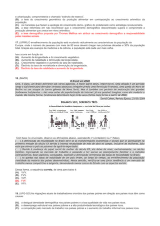 e urbanização, comprometeria o chamado “exército de reserva”.
(B). a tese do crescimento geométrico da produção alimentar em contraposição ao crescimento aritmético da
população.
(C). os marxistas que faziam a apologia do crescimento demo- gráfico do proletariado como estratégia revolucionária.
(D). a tese reformista em não reconhecer que o crescimento demográfico descontrolado supera e compromete a
produção alimentar que cresce em ritmo aritmético.
(E). a tese demográfica proposta por Thomas Malthus em atribuir ao crescimento demográfico a responsabilidade
pelas mazelas sociais.
17. (UFRR) O envelhecimento da população está mudando radicalmente as características da população da
Europa, onde o número de pessoas com mais de 60 anos deverá chegar nas próximas décadas a 30% da população
total. Graças aos avanços da medicina e da ciência, a população está cada vez mais velha.
Isso ocorre em função do:
(A). Aumento da longevidade e do crescimento vegetativo.
(B). Aumento da natalidade e diminuição da longevidade.
(C). Crescimento vegetativo e aumento da taxa de natalidade.
(D). Declínio da taxa de mortalidade e diminuição da longevidade.
(E). Declínio da taxa de natalidade e aumento da longevidade.

18. (MACK)
O Brasil em 2020
Será, é claro, um Brasil diferente sob vários aspectos. A maior parte deles, imprevisível. Uma década é um período
longo o suficiente para derrubar certezas absolutas (ninguém prediz uma Revolução Francesa, uma queda do Muro de
Berlim ou um ataque às torres gêmeas de Nova York). Mas é também um período de maturação dos grandes
fenômenos incipientes — dez anos antes da popularização da internet já era possível imaginar como ela mudaria o
mundo. Da mesma forma, fenômenos detectáveis hoje terão seus efeitos mais fortes a partir de 2020.
David Cohen, Revista Época, 25/05/2009

Com base no enunciado, observe as afirmações abaixo, assinalando V (verdadeiro) ou F (falso).
(
) A diminuição da fecundidade no Brasil deve-se às transformações econômicas e sociais que se acentuaram na
primeira metade do século XX devido à intensa necessidade de mão de obra no campo, inclusive de mulheres, fato
este que elevou o país ao patamar de agrário-exportador.
(
) Devido à mudança do papel social da mulher do século XX, ela deixa de viver, exclusivamente, no núcleo
familiar, ingressando no mercado de trabalho e passando a ter acesso ao planejamento familiar e a métodos
contraceptivos. Esses aspectos, conjugados, explicam a diminuição vertiginosa das taxas de fecundidade no Brasil.
(
) As quedas nas taxas de natalidade de um país levam, ao longo do tempo, ao envelhecimento da população
(realidade da maioria dos países desenvolvidos). Neste sentido, verifica-se uma forte tendência a um mercado de
trabalho menos competitivo e exigente, demandando menos custos do Estado com os aspectos sociais.
Dessa forma, a sequência correta, de cima para baixo é:
(A). VVV.
(B). FVV.
(C). VVF.
(D). FVF.
(E). VFV.

19. (UFG-GO) As migrações atuais de trabalhadores oriundos dos países pobres em direção aos países ricos têm como
causas:
(A). a desigual densidade demográfica nos países pobres e a boa qualidade de vida nos países ricos.
(B). o desemprego estrutural nos países pobres e a alta produtividade tecnológica dos países ricos.
(C). a competição pelo mercado de trabalho nos países pobres e o aumento do trabalho informal nos países ricos.

 