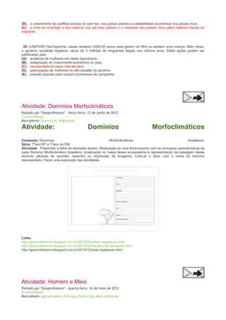(D). o crescimento de conflitos sociais no cam¬po, nos países pobres e a estabilidade econômica nos países ricos.
(E). a crise do emprego e dos salários nos paí¬ses pobres e o interesse dos países ricos pelos salários baixos do
migrante.

20. (UNIFESP) Na Espanha, casais recebem 2500,00 euros caso gerem um filho ou adotem uma criança. Além disso,
o governo socialista legalizou cerca de 3 milhões de imigrantes ilegais nos últimos anos. Estas ações podem ser
justificadas pela
(A). ausência de mulheres em idade reprodutiva.
(B). estagnação do crescimento econômico no país.
(C). necessidade de repor mão-de-obra.
(D). participação de mulheres no alto escalão do governo.
(E). pressão popular para cumprir promessas de campanha.

Atividade: Domínios Morfoclimáticos
Postado por *Geoprofessora* . terça-feira, 12 de junho de 2012
3 comentários
Marcadores: Exercícios, Vegetação

Atividade:

Domínios

Morfoclimáticos

Conteúdo: Domínios
Morfoclimáticos
brasileiros.
Série: 7ºano EF e 1ºano do EM
Atividade: Preencher a folha de atividade abaixo. Realização de uma ficha-resumo com as principais características de
cada Domínio Morfoclimático brasileiro, localização no mapa desse ecossistema e representação da paisagem desse
domínio (através de recortes, desenho ou impressão de imagens). Colocar o título com o nome do domínio
representado. Fazer uma exposição das atividades.

Links:
http://geoprofessora.blogspot.com.br/2012/02/slides-vegetacao.html
http://geoprofessora.blogspot.com.br/2012/02/trabalho-de-geografia.html
http://geoprofessora.blogspot.com.br/2010/12/aula-vegetacao.html

Atividade: Homem e Meio
Postado por *Geoprofessora* . quarta-feira, 16 de maio de 2012
0 comentários
Marcadores: Agropecuária, Ecologia, Exercícios, Meio Ambiente

 