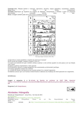 Conteúdo: Meio, Relação homem e natureza, agricultura, pecuária, espaço geográfico, ecossistema, trabalho.
Série: 8ºano
e
9ºano
do
Ensino
Fundamental.
Atividade: Observeção da sequência de imagens do diagrama, interpretação e reflexão a partir de perguntas
direcionadas
e
conteúdos
prévios
vistos
em
sala.
Dicas: A imagem também pode servir para iniciar a temática na aula.

A) Que leitura o texto possibilita a respeito da ação do ser humano?
B) Em termos de Ecologia, compare o quadro 2 com o 9.
C) A partir do momento em que o homem começa a plantar e criar animais (quadro 3) como passa a ser sua relação
com o meio?
D) Qual(is) quadro(s) representam o meio natural?
E) Os elementos naturais no espaço geográfico vem aumentando ou diminuindo? justifique.
F) O espaço geográfico sempre foi o mesmo?
G) A noção de mundo e de domínio do ser humano sempre foi a mesma? argumente.
H) Podemos concluir que o ser humano é determinante e soberano nas mudanças do meio? posicione-se e argumente.
REFERẼNCIAS:
Imagem e perguntas A e B: retirada de Questão de vestibular de UFMT 2006, disponível
emhttp://www.ufmt.br/vestibular/concursos/ufmt2006/documentos/cadernos_de_prova/caderno_de_prova_2a_fase.
pdf
Perguntas C a H: Geoprofessora.

Atividades: Hidrografia
Postado por *Geoprofessora* . terça-feira, 1 de maio de 2012
38 comentários
Marcadores: Desafios Geográficos, Exercícios, Hidrografia
Conteúdo: Bacias
Hidrográficas,
Partes
de
um
Rio,
Disponibilidade
das
Águas.
Série: 1ºano
EM
Imagem
retirada
de: http://www.dicionario.pro.br/dicionario/index.php/Bacia_hidrogr%C3%A1fica

 