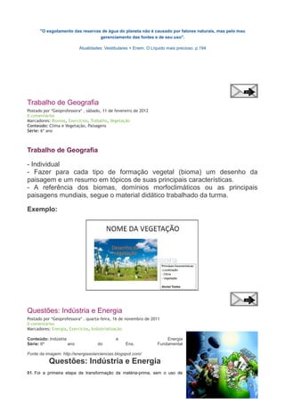 "O esgotamento das reservas de água do planeta não é causado por fatores naturais, mas pelo mau
gerenciamento das fontes e de seu uso".
Atualidades: Vestibulares + Enem. O Líquido mais precioso. p.194

Trabalho de Geografia
Postado por *Geoprofessora* . sábado, 11 de fevereiro de 2012
0 comentários
Marcadores: Biomas, Exercícios, Trabalho, Vegetação
Conteúdo: Clima e Vegetação, Paisagens
Série: 6º ano

Trabalho de Geografia
- Individual
- Fazer para cada tipo de formação vegetal (bioma) um desenho da
paisagem e um resumo em tópicos de suas principais características.
- A referência dos biomas, domínios morfoclimáticos ou as principais
paisagens mundiais, segue o material didático trabalhado da turma.
Exemplo:

Questões: Indústria e Energia
Postado por *Geoprofessora* . quarta-feira, 16 de novembro de 2011
0 comentários
Marcadores: Energia, Exercícios, Indústrialização
Conteúdo: Indústria
Série: 6º
ano

e
do

Ens.

Energia
Fundamental

Fonte da imagem: http://energiasolarciencias.blogspot.com/

Questões: Indústria e Energia
01. Foi a primeira etapa de transformação da matéria-prima, sem o uso de

 