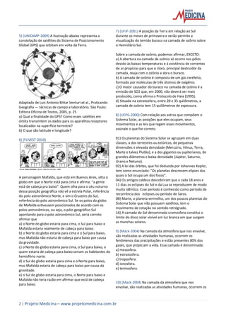 2 | Projeto Medicina – www.projetomedicina.com.br
5) (UNICAMP-2009) A ilustração abaixo representa a
constelação de satélites do Sistema de Posicionamento
Global (GPS) que orbitam em volta da Terra.
Adaptado de Luis Antonio Bittar Venturi et al., Praticando
Geografia — técnicas de campo e laboratório. São Paulo:
Editora Oficina de Textos, 2005, p. 25
a) Qual a finalidade do GPS? Como esses satélites em
órbita transmitem os dados para os aparelhos receptores
localizados na superfície terrestre?
b) O que são latitude e longitude?
6) (FUVEST-2010)
A personagem Mafalda, que está em Buenos Aires, olha o
globo em que o Norte está para cima e afirma: “a gente
está de cabeça pra baixo”. Quem olha para o céu noturno
dessa posição geográfica não vê a estrela Polar, referência
do polo astronômico Norte, e sim o Cruzeiro do Sul,
referência do polo astronômico Sul. Se os polos do globo
de Mafalda estivessem posicionados de acordo com os
polos astronômicos, ou seja, o pólo geográfico Sul
apontando para o polo astronômico Sul, seria correto
afirmar que
a) o Norte do globo estaria para cima, o Sul para baixo e
Mafalda estaria realmente de cabeça para baixo.
b) o Norte do globo estaria para cima e o Sul para baixo,
mas Mafalda não estaria de cabeça para baixo por causa
da gravidade.
c) o Norte do globo estaria para cima, o Sul para baixo, e
quem estaria de cabeça para baixo seriam os habitantes do
hemisfério norte.
d) o Sul do globo estaria para cima e o Norte para baixo,
mas Mafalda estaria de cabeça para baixo por causa da
gravidade.
e) o Sul do globo estaria para cima, o Norte para baixo e
Mafalda não teria razão em afirmar que está de cabeça
para baixo.
7) (UFJF-2001) A posição da Terra em relação ao Sol
durante os meses de primavera e verão permite a
visualização do temido buraco na camada de ozônio sobre
o Hemisfério Sul.
Sobre a camada de ozônio, podemos afirmar, EXCETO:
a) A abertura na camada de ozônio só ocorre nos pólos
devido às baixas temperaturas e à existência de correntes
de ar propícias para que o cloro, principal destruidor da
camada, reaja com o ozônio e abra o buraco.
b) A camada de ozônio é composta de um gás rarefeito,
formado por moléculas de três átomos de oxigênio.
c) O maior causador do buraco na camada de ozônio é a
emissão de SO2 que, em 2000, não deverá ser mais
produzido, como afirma o Protocolo de Haia (1995).
d) Situada na estratosfera, entre 20 e 35 quilômetros, a
camada de ozônio tem 15 quilômetros de espessura.
8) (UEPG-2000) Com relação aos astros que compõem o
Sistema Solar, as posições que eles ocupam, seus
movimentos e as leis que regem esses movimentos,
assinale o que for correto.
01) Os planetas do Sistema Solar se agrupam em duas
classes, a dos terrestres ou telúricos, de pequenas
dimensões e elevada densidade (Mercúrio, Vênus, Terra,
Marte e talvez Plutão), e a dos gigantes ou jupiterianos, de
grandes diâmetros e baixa densidade (Júpiter, Saturno,
Urano e Netuno).
02) A lei das órbitas, que foi deduzida por Johannes Kepler,
tem como enunciado: "Os planetas descrevem elipses das
quais o Sol ocupa um dos focos".
04) Os antigos caldeus descobriram que a cada 18 anos e
11 dias os eclipses do Sol e da Lua se reproduzem de modo
muito idêntico. Esse período é conhecido como período de
recorrência dos eclipses ou período de Saros.
08) Marte, o planeta vermelho, um dos poucos planetas do
Sistema Solar que não possuem satélites, tem o
movimento de rotação no sentido retrógrado.
16) A camada do Sol denominada cromosfera constitui o
limite do disco solar visível em luz branca em que surgem
as manchas solares.
9) (Mack-2004) Na camada da atmosfera que nos envolve,
são realizadas as atividades humanas, ocorrem os
fenômenos das precipitações e estão presentes 80% dos
gases, que propiciam a vida. Essa camada é denominada:
a) mesosfera.
b) estratosfera.
c) troposfera.
d) ionosfera.
e) termosfera.
10) (Mack-2004) Na camada da atmosfera que nos
envolve, são realizadas as atividades humanas, ocorrem os
 