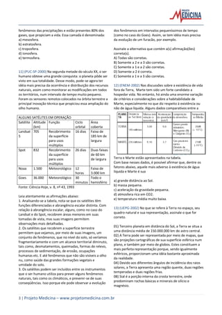3 | Projeto Medicina – www.projetomedicina.com.br
fenômenos das precipitações e estão presentes 80% dos
gases, que propiciam a vida. Essa camada é denominada:
a) mesosfera.
b) estratosfera.
c) troposfera.
d) ionosfera.
e) termosfera.
11) (PUC-SP-2000) Na segunda metade do século XX, o ser
humano obteve uma grande conquista: o planeta pôde ser
visto em sua totalidade. Desse modo, pode-se agora ter
idéia mais precisa da ocorrência e distribuição dos recursos
naturais, assim como monitorar as modificações em todos
os territórios, num intervalo de tempo muito pequeno.
Foram os sensores remotos colocados na órbita terrestre a
principal inovação técnica que propiciou essa ampliação do
olho humano.
ALGUNS SATÉLITES EM OPERAÇÃO
Satélite Altitude
(km)
Função Ciclo
orbital
Área
coberta
Landsat
5
705 Recobrimento
da superfície
para usos
múltiplos
16 dias Faixa de
185 km de
largura
Spot 832 Recobrimento
da superfície
para usos
múltiplos
26 dias Duas faixas
de 60 km
de largura
Noaa 1.500 Meteorológico 12
horas
Faixa de
3.000 km
Goes 36.000 Meteorológico 30
minutos
Todo o
hemisfério
Fonte: Ciência Hoje, v. 8, nº 43, 1993
Leia atentamente as afirmações abaixo:
1. Analisando-se a tabela, nota-se que os satélites têm
funções diferenciadas e abrangência escalar distinta. Com
relação à abrangência escalar, alguns, como no caso do
Landsat e do Spot, recobrem áreas menores em suas
tomadas de vista, mas suas imagens permitem
observações mais detalhadas.
2. Os satélites que recobrem a superfície terrestre
permitem que vejamos, por meio de suas imagens, um
conjunto de fenômenos, que no nível do solo, só veríamos
fragmentariamente e com um alcance territorial diminuto,
tais como, desmatamentos, queimadas, formas de relevo,
processos de sedimentação, de erosão, ocupações
humanas etc. E até fenômenos que não são visíveis a olho
nu, como saúde das grandes formações vegetais e
umidade do solo.
3. Os satélites podem ser incluídos entre os instrumentos
que o ser humano utiliza para prever alguns fenômenos
naturais, tais como os climáticos, e prevenir-se de suas
conseqüências. Isso porque ele pode observar a evolução
dos fenômenos em intervalos pequeníssimos de tempo
(como no caso do Goes). Assim, se tem idéia mais precisa
da evolução de um furacão, por exemplo.
Assinale a alternativa que contém a(s) afirmação(ões)
correta(s).
A) Todas são corretas.
B) Somente a 2 e a 3 são corretas.
C) Somente a 1 e a 2 são corretas.
D) Somente a 2 é correta.
E) Somente a 1 e a 3 são corretas.
12) (ENEM-2002) Nas discussões sobre a existência de vida
fora da Terra, Marte tem sido um forte candidato a
hospedar vida. No entanto, há ainda uma enorme variação
de critérios e considerações sobre a habitabilidade de
Marte, especialmente no que diz respeito à existência ou
não de água líquida. Alguns dados comparativos entre a
Terra e Marte estão apresentados na tabela.
Com base nesses dados, é possível afirmar que, dentre os
fatores abaixo, aquele mais adverso à existência de água
líquida e Marte é sua
a) grande distância ao Sol.
b) massa pequena.
c) aceleração da gravidade pequena.
d) atmosfera rica em CO2.
e) temperatura média muito baixa.
13) (UEPG-2002) No que se refere à Terra no espaço, seu
quadro natural e sua representação, assinale o que for
correto.
01) Terceiro planeta em distância do Sol, a Terra se situa a
uma distância média de 150.000.000 km do astro central.
02) A Terra pode ser representada por meio de mapas, que
são projeções cartográficas de sua superfície esférica num
plano, e também por meio de globos. Estes constituem a
mais perfeita representação porque, sendo igualmente
esféricos, proporcionam uma idéia bastante aproximada
da realidade.
04) Devido aos diferentes ângulos de incidência dos raios
solares, a Terra apresenta uma região quente, duas regiões
temperadas e duas regiões frias.
08) Sial é a porção interna da crosta terrestre, onde
predominam rochas básicas e minerais de silício e
magnésio.
 