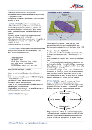 4 | Projeto Medicina – www.projetomedicina.com.br
16) As águas oceânicas nunca estão paradas:
movimentam-se constantemente através de ondas, marés
e correntes marítimas.
32) De formação gasosa, a hidrosfera é a mais externa das
camadas da Terra.
14) (UNICAMP-2009) Nos primeiros dias do outono
subitamente entrado, quando o escurecer toma uma
evidência de qualquer coisa prematura, e parece que
tardamos muito no que fazemos de dia, gozo, mesmo
entre o trabalho quotidiano, essa antecipação de não
trabalhar...
(Fernando Pessoa, Livro do Desassossego. Campinas:
Editora da Unicamp, 1994, vol II, p. 55).
a) Compare as características do outono em Portugal (terra
natal de Fernando Pessoa) com o outono da região
nordeste do Brasil.
b) Diferencie solstício de equinócio.
15) (Fuvest-2000) O anúncio oferece um apartamento para
venda no município de São Paulo. A expressão “Face
Norte” indica que o apartamento:
APTO-COBERTURA
R$ 190.000 – 2 Grs
Novo, 2Stes. Americanas, Living, Lavabo,
Face Norte, Piscina, Churrasqueira,
Local Tranqüilo, Confira. Z-3-T: 531-XX00
(Adap. Folha de São Paulo: 17/08/99)
a) deve ter boa luminosidade por estar voltado para o
Norte.
b) deve ter boa luminosidade pela manhã e à tarde graças
à longitude de São Paulo.
c) está na Zona Norte, área muito valorizada, pois fica
próxima aos mananciais do município.
d) deve ter boa luminosidade pela manhã e à tarde, pois
fica na fachada frontal do prédio.
e) está na Zona Norte, próximo à Serra da Cantareira, em
local elevado e livre das enchentes.
16) (UFJF-1999) Observe a figura:
Fonte: Adaptado de BRUNET, Roger. La carte mode
d'emploi. Fayard/Reclus, 1987 apud MOREIRA, Igor.
Construindo o espaço do homem 1. São Paulo: Ática, 1998.
Marque a alternativa INCORRETA:
a) quanto mais nos afastamos do Equador para os pólos,
maior é a variação horária entre a duração do dia e da
noite;
b) no Equador o dia e a noite têm a mesma duração o ano
todo;
c) a inclinação do eixo de rotação determina que, por um
período da translação, o Hemisfério Sul fique mais exposto
à luz do Sol, e, em outro período, o Hemisfério Norte sofra
maior exposição à insolação;
d) Equinócio é a posição na qual a Terra, executando seu
movimento de translação, recebe mais diretamente a luz
solar em um dos trópicos; Solstício é a posição na qual a
Terra sofre iluminação direta do Sol na altura da linha do
Equador, quando o dia e a noite têm igual duração.
17) (ENEM-2002) Um grupo de pescadores pretende
passar um final de semana do mês de setembro,
embarcado, pescando em um rio. Uma das exigências do
grupo é que, no final de semana a ser escolhido, as noites
estejam iluminadas pela lua o maior tempo possível.
A figura representa as fases da lua no período proposto.
Considerando-se as características de cada uma das fases
da lua e o comportamento desta no período delimitado,
pode-se afirmar que, dentre os fins de semana, o que
 