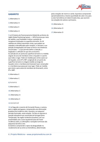6 | Projeto Medicina – www.projetomedicina.com.br
GABARITO
1) Alternativa: A
2) Alternativa: A
3) Alternativa: E
4) Alternativa: A
5) a) O Sistema de Posicionamento Global (do acrônimo do
inglês Global Positioning System — GPS) funciona por meio
de satélite, cuja finalidade é indicar a posição de
receptores localizados na superfície terrestre. Os 24
satélites em órbita transmitem sinais, que podem ser
captados e decodificados pelo receptor, e calculam a sua
posição (triangulação) com base na hora e nas distâncias
encontradas — o que permite definir a latitude, a
longitude e a altitude em que ele se encontra.
b) Latitude de um ponto da superfície terrestre é a medida
angular do arco de meridiano entre o Equador e o ponto
que indica o lugar. Pode ser medida para norte e para sul
do Equador, entre 0º e 90º. Longitude de um ponto da
superfície terrestre é o ângulo medido ao longo do
Equador entre o meridiano de Greenwich (por convenção)
e o meridiano que passa por esse lugar. Pode ser medida
para leste e para oeste do meridiano de Greenwich, entre
0º e 180º.
6) Alternativa: E
7) Alternativa: C
8) F-V-V-F-V
9) Alternativa: C
10) Alternativa: C
11) Alternativa: A
12) Alternativa: E
13) V-V-V-F-V-F
14) a) Segundo o excerto de Fernando Pessoa, o outono,
para a região portuguesa, compreende uma diminuição
gradativa da incidência solar, levando a um pequeno
período iluminado, nesta estação. Tal fato se relaciona à
posição latitudinal mais acentuada de Portugal (Zona
Temperada). Na região nordestina brasileira, por sua
proximidade com a zona equatorial (zona de maior
incidência solar), as alterações e variações luminosas são
pequenas durante o ano.
b) Solstício compreende o ápice da desigualdade no
recebimento de luz entre os hemisférios, determinado
pelas estações de inverno e verão. Equinócio compreende
aproximadamente a mesma quantidade de calor e luz para
os dois hemisférios em determinados dias, que ocorrem
nas estações de outono e primavera.
15) Alternativa: A
16) Alternativa: D
17) Alternativa: D
 