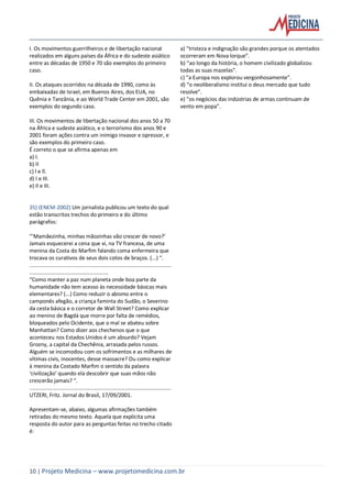 10 | Projeto Medicina – www.projetomedicina.com.br
I. Os movimentos guerrilheiros e de libertação nacional
realizados em alguns países da África e do sudeste asiático
entre as décadas de 1950 e 70 são exemplos do primeiro
caso.
II. Os ataques ocorridos na década de 1990, como às
embaixadas de Israel, em Buenos Aires, dos EUA, no
Quênia e Tanzânia, e ao World Trade Center em 2001, são
exemplos do segundo caso.
III. Os movimentos de libertação nacional dos anos 50 a 70
na África e sudeste asiático, e o terrorismo dos anos 90 e
2001 foram ações contra um inimigo invasor e opressor, e
são exemplos do primeiro caso.
É correto o que se afirma apenas em
a) I.
b) II
c) l e ll.
d) I e III.
e) Il e III.
28
35) (ENEM-2002) Um jornalista publicou um texto do qual
estão transcritos trechos do primeiro e do último
parágrafos:
“‘Mamãezinha, minhas mãozinhas vão crescer de novo?’
Jamais esquecerei a cena que vi, na TV francesa, de uma
menina da Costa do Marfim falando coma enfermeira que
trocava os curativos de seus dois cotos de braços. (...) “.
...............................................................................................
.....................................................
“Como manter a paz num planeta onde boa parte da
humanidade não tem acesso às necessidade básicas mais
elementares? (...) Como reduzir o abismo entre o
camponês afegão, a criança faminta do Sudão, o Severino
da cesta básica e o corretor de Wall Street? Como explicar
ao menino de Bagdá que morre por falta de remédios,
bloqueados pelo Ocidente, que o mal se abateu sobre
Manhattan? Como dizer aos chechenos que o que
aconteceu nos Estados Unidos é um absurdo? Vejam
Grozny, a capital da Chechênia, arrasada pelos russos.
Alguém se incomodou com os sofrimentos e as milhares de
vítimas civis, inocentes, desse massacre? Ou como explicar
à menina da Costado Marfim o sentido da palavra
‘civilização’ quando ela descobrir que suas mãos não
crescerão jamais? “.
...............................................................................................
UTZERI, Fritz. Jornal do Brasil, 17/09/2001.
Apresentam-se, abaixo, algumas afirmações também
retiradas do mesmo texto. Aquela que explicita uma
resposta do autor para as perguntas feitas no trecho citado
é:
a) “tristeza e indignação são grandes porque os atentados
ocorreram em Nova lorque”.
b) “ao longo da história, o homem civilizado globalizou
todas as suas mazelas”.
c) “a Europa nos explorou vergonhosamente”.
d) “o neoliberalismo institui o deus mercado que tudo
resolve”.
e) “os negócios das indústrias de armas continuam de
vento em popa”.
 