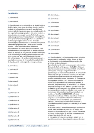 11 | Projeto Medicina – www.projetomedicina.com.br
GABARITO
1) Alternativa: C
2) Alternativa: C
3) a) A intensificação da concentração de terra ocorreu na
América Latina como parte da própria dinâmica histórica
herdada do pré-capitalismo mercantil, quando houve
concentração da riqueza por causa da produção agrária do
tipo exportadora e da própria terra tida como um bem. A
agricultura camponesa, por sua vez, foi limitada por essa
produção agrocomercial mais destacável, além da falta de
apoio governamental para a agricultura de subsistência.
b) O narcoagronegócio tornou-se uma atividade
alternativa para os camponeses da América Latina por ser
uma forma agregadora; com a inserção dos “exilados
internos”, como menciona o texto, os expulsos
estruturalmente do campo agora estão atrelados a um
empreendimento informal e ilícito. As famílias excluídas
dentro do processo de concentração fundiária encontram
nessa atividade ilícita uma forma de sobrevivência mais
bem remunerada” que a atividade de subsistência.
c) O cultivo da coca é de fundamental importância para a
população camponesa do Peru, da Bolívia, da Colômbia e
do Equador, onde existem grandes áreas produtoras.
4) Alternativa: A
5) Alternativa: C
6) Alternativa: A
7) Resposta: 18
8) Alternativa: B
9) Alternativa: B
10)
11) Alternativa: D
12) Alternativa: D
13) Alternativa: B
14) Alternativa: D
15) Alternativa: B
16) Alternativa: B
17) Alternativa: B
18) Alternativa: A
19) Alternativa: A
20) Alternativa: A
21) Alternativa: E
22) Alternativa: E
23) Alternativa: B
24) Alternativa: B
25) Alternativa: B
26) Alternativa: C
27) Alternativa: E
28) Alternativa: D
29) Alternativa: C
30) a) Doutrina Bush é o conjunto de princípios definidos
pelo presidente dos Estados Unidos, George W. Bush,
proferidos após os atentados de 11 de setembro. Os
princípios fundamentais são:
As nações do mundo estão conosco ou com os terroristas.
Discurso de Bush no Congresso ó 20/09/2001: foi o que
desencadeou a caça aos terroristas em todo o mundo, as
ameaças aos países que abrigam terroristas e a
popularização da expressão “Eixo do Mal”. As forças norte-
americanas têm que ser firmes o bastante para dissuadir
seus potenciais adversários de buscar se equiparar ao
poderio dos Estados Unidos. Documento “A Estratégia de
Segurança Nacional dos EUA”, enviado ao Congresso ó
20/09/2002: defende uma escalada militar baseada na
expansão dos investimentos no setor bélico e na idéia de
supremacia militar do país. A guerra contra o terror não
será ganha na defensiva e sim com ação preventiva. Redes
terroristas não têm nações ou cidadãos e não podem ser
contidos por táticas tradicionais. Discurso de Bush aos
cadetes de West Point ó 02/06/2004: defende a
necessidade de ataques militares preventivos dentro da
conjuntura da Nova Ordem Internacional. Princípios
secundários, de base econômica, que poderiam ser
citados: o comércio e os investimentos alavancam o
crescimento econômico; oposição à intervenção estatal na
economia.
b) A charge ironiza a pretendida hegemonia econômica e
militar norte-americana. A ironia está no quadro final,
quando um personagem afirma que o mundo todo agora
se chama Estados Unidos da América, embora o cenário
seja um lugar destruído pela guerra.
c) A ocupação do Iraque tem uma clara relação com as
questões econômicas, já que o país tem a segunda maior
 