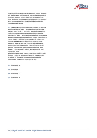 12 | Projeto Medicina – www.projetomedicina.com.br
reserva mundial de petróleo e os Estados Unidos anseiam
por mantê-la sob sua influência. O ataque ao Afeganistão,
realizado um mais após os atentados de setembro de
2001, está mais ligado à execução geopolítica da doutrina
Bush, que defendia uma forte ofensiva ao terrorismo,
como explicado acima.
31) A natureza dos conflitos a que se referem os textos é
muito diferente. O texto 1 relata a construção de uma
barreira entre Israel e Cisjordânia, episódio relacionado
com a luta entre israelenses e palestinos por disputa
territorial. O texto 2 relata a divisão de Berlim, que refletia
a rivalidade ideológico entre Estados Unidos (capitalista) e
União Soviética (socialista), no contexto da Guerra Fria.
Entre as diferenças dos conflitos que geraram essas
barreiras, pode-se destacar o fato de a primeira estar
sendo construída para impedir a entrada em Israel de
pessoas consideradas, pelo governo israelense, uma
ameaça à sua segurança interna, e a segunda ter sido
construída, pelo
governo da Alemanha Oriental, com apoio soviético, para
impedir a saída de berlinenses orientais para a porção
ocidental da cidade em busca de trabalho melhor
remunerado e melhores condições de vida.
32) Alternativa: A
33) Alternativa: C
34) Alternativa: C
35) Alternativa: B
 