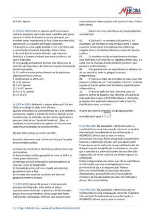 2 | Projeto Medicina – www.projetomedicina.com.br
e) II e IV, apenas.
5) (UFSCar-2005) Entre os diversos confrontos civis e
militares existentes no mundo atual, o conflito pela posse
sobre o território da Caxemira merece destaque, por
envolver países importantes da Ásia. Sobre esse território,
apresentam-se as quatro afirmações seguintes.
I. A Caxemira é uma região dividida e com o território sob
o controle de três países: Paquistão, Índia e China.
II. Ao contrário do restante da Índia, cuja maioria é
hinduísta, a Caxemira indiana tem maioria islâmica, tal
qual o Paquistão.
III. A ocupação da Caxemira do leste pela China uniu os
exércitos do Paquistão e da Índia na luta pela retomada do
território ocupado.
IV. O conflito envolve países detentores de explosivos
atômicos em seus arsenais.
É correto o que se afirma em
A) I e III, apenas.
B) II e IV, apenas.
C) I, II e IV, apenas.
D) II, III e IV, apenas.
E) I, II, III e IV.
6) (UFSCar-2003) Avaliando o ataque aéreo aos EUA, em
2001, o sociólogo Octávio Ianni afirmou:
Quando analisamos os acontecimentos de 11 de setembro,
precisamos resgatar o sentido de história. Quando vistos
isoladamente, os atentados perdem vários significados e
parecem coisa de um ‘bando de fanáticos’... Mas, na
realidade, os atentados foram apenas um fato em uma
cadeia muito complexa de acontecimentos.
(Revista Ciência Hoje, setembro de 2002)
Assinale a alternativa que contém um fato que faz parte
desta complexa cadeia.
a) Crescente interferência dos EUA na política interna de
outros países.
b) Aumento dos conflitos geopolíticos entre os EUA e os
novos países industriais.
c) Interesse dos EUA em explorar economicamente as
extensas terras do Afeganistão.
d) Competição entre os EUA e o Japão pelo domínio
geopolítico sobre a Ásia.
e) Interesse dos ex-países socialistas em dominar
geopoliticamente o mundo.
7) (UFPB-2006) Apesar de possuir o mais avançado
processo de integração, entre todos os blocos
supranacionais existentes no planeta, a União Européia
possui, entre seus membros, vários países com fortes
movimentos nacionalistas internos, que buscam maior
autonomia para diversos povos na Espanha, França, Itália e
Reino Unido.
Sobre esse tema, identifique a(s) proposição(ões)
verdadeira(s):
01. A Catalunha, no nordeste da Espanha, é, na
atualidade, um exemplo de luta armada contra o Estado
espanhol, tendo como principal questão a diferença
religiosa entre a Catalunha islâmica e o resto da Espanha
católica.
02. Os irlandeses estão territorialmente divididos:
uma parte está na Irlanda do Sul, república desde 1922, e a
outra vive na chamada Irlanda do Norte ou Ulster, que
pertence ao Reino Unido.
04. Portugal enfrenta um separatismo no extremo sul
de seu território, onde os galegos lutam por
independência.
08. A França e a Itália são exemplos de países que não
possuem problemas com “nacionalistas internos”, inclusive
o governo francês apóia a luta dos bascos espanhóis pela
independência.
16. Os bascos estão em luta constante contra o
governo central da Espanha, mas somente uma parte da
população basca apóia o ETA (Pátria Basca e Liberdade),
grupo que tem assumido ataques em toda a Espanha,
classificados como terroristas.
A soma dos valores atribuídos à(s) proposição(ões)
verdadeira(s) é igual a
8) (UFMG-2005) Na atualidade, o terrorismo vem-se
constituindo em uma preocupação crescente no cenário
internacional. Considerando-se essa informação, é
INCORRETO afirmar que os atos terroristas
A) instituem uma nova forma de agressão ao patrimônio
humano e material de um país, sem que algum outro
Estado possa ser formalmente responsabilizado pelo ato.
B) levam à perda do significado das fronteiras, uma vez
que o combate e a prevenção contra tais atos têm sido
organizados, de forma conjunta, no âmbito regional ou
continental.
C) são protagonizados por atores que não se subordinam
às instituições supranacionais legitimadas como
promotoras da paz e da segurança do Planeta.
D) trazem instabilidade às populações de países
desenvolvidos, que usufruem de serviços públicos
eficientes, de elevado padrão de vida e de instituições
democráticas consolidadas.
9) (UFMG-2005) Na atualidade, o terrorismo vem-se
constituindo em uma preocupação crescente no cenário
internacional. Considerando-se essa informação, é
INCORRETO afirmar que os atos terroristas
 