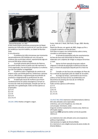 4 | Projeto Medicina – www.projetomedicina.com.br
13) (UEPB-2006)
A foto mostra jovens prostitutas provenientes do Nepal,
expostas por traficantes em jaulas de 2m² que lhes servem
de residência e local de trabalho, na cidade de Mumbai -
Índia.
A cena denuncia:
I. O problema do tráfico de pessoas que movimenta
aproximadamente US$ 9 bilhões por ano, do qual as
mulheres são as principais vítimas, representando algo em
torno de 95% desse comércio ilegal.
II. A punição prevista pelo protocolo de Palermo,
que prevê sansões contra os países que não reprimem o
crime organizado, mas termina por prejudicar as mulheres
que têm de trabalhar na ilegalidade.
III. A polêmica sobre a legalização do comércio do
próprio corpo, que divide governos, intelectuais e pessoas
comuns, dificultando a regulamentação da profissão da
prostituta e estigmatizando as profissionais do sexo.
IV. A exploração sexual de mulheres que entram
clandestinamente em países estrangeiros e tornam-se
escravas das redes de prostituição, situação que tem se
agravado com a globalização. Estão corretas apenas as
proposições:
a) II e III
b) I e IV
c) I e III
d) II e IV
e) II, III e IV
14) (UEL-2006) Analise a imagem a seguir.
Fonte: Folha de S. Paulo, São Paulo, 19 ago. 2005. Mundo,
p. A 15.
Depois de 38 anos, em agosto de 2005, chegou ao fim a
ocupação israelense na Faixa de Gaza.
Com base no mapa e nos conhecimentos sobre o tema,
considere as afirmativas a seguir.
I. A retirada da população judia dos assentamentos
da faixa de Gaza está relacionada ao Plano de Paz,
elaborado com o objetivo de mitigar os ataques terroristas
a Israel.
II. Apesar da forte oposição de grupos radicais
religiosos à retirada da população israelense da faixa de
Gaza, a maioria da população daquele país foi a favor do
ato.
III. Compõe um dos focos das estratégias do Plano de
Paz a retirada da população judia da cidade de Jerusalém.
IV. Ao longo do tempo, a permanência da minoria
judaica na faixa de Gaza tornou-se problemática em
decorrência da presença de mais de um milhão de
palestinos na região.
Estão corretas apenas as afirmativas:
a) I e II.
b) II e III.
c) III e IV.
d) I, II e IV.
e) I, III e IV.
15) (PUC-MG-2002) Islamismo e fundamentalismo islâmico
têm sido utilizados como expressões
sinônimas, com certa freqüência, nos meios de
comunicação. Entretanto, estão
longe de constituir exatamente a mesma coisa. Dentre as
afirmações abaixo,
aquela que NÃO apresenta análise correta da questão
islâmica é:
a) o islamismo tem sido utilizado como uma resposta às
políticas imperialistas
internacionais na região do Oriente Médio.
b) o islamismo é uma religião exclusiva de povos árabes do
Oriente Médio e
 