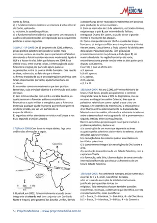 5 | Projeto Medicina – www.projetomedicina.com.br
norte da África.
c) o fundamentalismo islâmico se relaciona à leitura literal
do Corão, aplicando-
a, inclusive, às questões políticas.
d) o fundamentalismo islâmico surge como uma resposta à
ausência de possibilidades de negociação para as questões
políticas e sociais regionais.
16) (PUC - SP-2006) Em 25 de janeiro de 2006, o Hamas,
grupo político palestino de posições e ações mais
extremas, venceu as eleições para o parlamento Palestino
derrotando o Fatah (considerado mais moderado), ligado à
OLP e a Yasser Arafat, líder que faleceu em 2004. Essa
vitória levou, entre outras coisas, à interrupção da ajuda
financeira à região por parte de alguns países e
organizações, entre os quais a União Européia. Essa reação
se deve, sobretudo, ao fato de que o Hamas
A) firmou tratados de paz e de cooperação econômica com
Israel, dispensando, portanto, ajuda humanitária do
ocidente.
B) ascendeu como um movimento que tem práticas
terroristas, cujo principal objetivo é a eliminação do Estado
de Israel.
C) tem íntimas relações com o Irã e a Arábia Saudita, os
quais passaram a fornecer vultosos empréstimos
financeiros e apoio militar e energético para a Palestina.
D) recusa qualquer ajuda financeira que tenha origem no
ocidente cristão, por ser um partido de ex
esquerda islâmico.
E) organizou vários atentados terroristas na Europa e nos
EUA, segundo a União Européia.
17) (Mack-2006) Com base no mapa abaixo, faça uma
análise das afirmações a seguir.
I. O país A, em 2002, foi nominalmente acusado de ser
integrante do eixo do mal (em conjunto com Coréia do
Norte e Iraque), pelo governo dos Estados Unidos, devido
à desconfiança de ter realizado investimentos em projetos
para produção de armas nucleares.
II. Com os atentados de 11 de setembro, os Estados Unidos
exigiram que o país B, por intermédio do Taliban,
entregasse Osama Bin Laden, acusado de ser o grande
mentor e mandante dos ataques.
III. Com a independência em 1947 e a saída das tropas
francesas, os antigos conflitos entre muçulmanos e hindus
vieram à tona. Dessa forma, a Índia colonial foi dividida em
dois países: Paquistão (país C), com população
predominantemente muçulmana, e Índia (país E), de
maioria hinduísta. Na região fronteiriça do norte,
encontramos uma grande tensão entre os dois países pela
disputa da Caxemira.
É correto o que se afirma em:
a) I, apenas.
b) I e II, apenas.
c) II, apenas.
d) III, apenas.
e) I, II e III.
18) (Mack-2004) No ano 2.000, o Primeiro Ministro de
Israel, Ehud Barak, propôs aos palestinos o controle
integral da Faixa de Gaza e 90% da Cisjordânia, mas se
recusou a entregar Jerusalém Oriental, área que os
palestinos reivindicam como capital, o que criou um
impasse. Em setembro do mesmo ano, o então general
Ariel Sharon entrou ostensivamente na Esplanada das
Mesquitas em Jerusalém, afirmando a soberania israelense
sobre o terceiro local mais sagrado do Islã e promovendo a
segunda Intifada entre os muçulmanos.
Dentre as medidas propostas por Israel para resolver o
problema palestino, destaca-se:
a) a construção de um muro que separaria as áreas
ocupadas pelos palestinos do território israelense, visando
dificultar ações terroristas.
b) a remoção total dos colonos judeus assentados em
territórios palestinos.
c) o cumprimento integral das resoluções da ONU sobre a
área.
d) a aceitação da existência de um Estado Palestino, com a
capital em Thaifa.
e) a formação, pela Síria, Líbano e Egito, de uma comissão
internacional formada para traçar as fronteiras de um
futuro Estado Palestino.
19) (Mack-2005) No continente europeu, estão numeradas
as áreas de 1 a 4, onde, nas últimas décadas,
vêm se travando exemplos de intolerância humana,
justificada por questões étnicas ou
religiosas. Tais exemplos ofuscam também questões
econômicas. No mapa, a alternativa que identifica, correta
e respectivamente, essas questões é:
a) 1 – Basca, 2 – Irlandesa, 3 – Balcânica, 4 – da Chechênia.
b) 1 – Basca, 2 – Irlandesa, 3 – Báltica, 4 – da Caxemira.
 