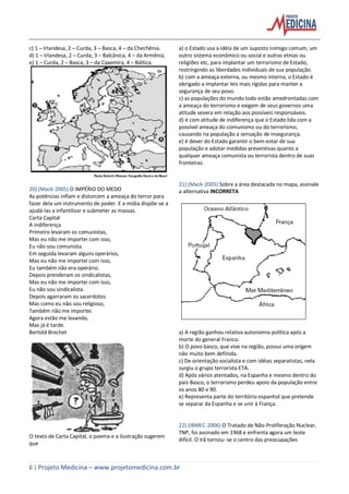 6 | Projeto Medicina – www.projetomedicina.com.br
c) 1 – Irlandesa, 2 – Curda, 3 – Basca, 4 – da Chechênia.
d) 1 – Irlandesa, 2 – Curda, 3 – Balcânica, 4 – da Armênia.
e) 1 – Curda, 2 – Basca, 3 – da Caxemira, 4 – Báltica.
20) (Mack-2005) O IMPÉRIO DO MEDO
As potências inflam e distorcem a ameaça do terror para
fazer dela um instrumento de poder. E a mídia dispõe-se a
ajudá-las a infantilizar e submeter as massas.
Carta Capital
A indiferença
Primeiro levaram os comunistas,
Mas eu não me importei com isso,
Eu não sou comunista.
Em seguida levaram alguns operários,
Mas eu não me importei com isso,
Eu também não era operário.
Depois prenderam os sindicalistas,
Mas eu não me importei com isso,
Eu não sou sindicalista.
Depois agarraram os sacerdotes
Mas como eu não sou religioso,
Também não me importei.
Agora estão me levando,
Mas já é tarde.
Bertold Brechet
O texto de Carta Capital, o poema e a ilustração sugerem
que
a) o Estado usa a idéia de um suposto inimigo comum, um
outro sistema econômico ou social e outras etnias ou
religiões etc, para implantar um terrorismo de Estado,
restringindo as liberdades individuais de sua população.
b) com a ameaça externa, ou mesmo interna, o Estado é
obrigado a implantar leis mais rígidas para manter a
segurança de seu povo.
c) as populações do mundo todo estão amedrontadas com
a ameaça do terrorismo e exigem de seus governos uma
atitude severa em relação aos possíveis responsáveis.
d) é com atitude de indiferença que o Estado lida com a
possível ameaça do comunismo ou do terrorismo,
causando na população a sensação de insegurança.
e) é dever do Estado garantir o bem-estar de sua
população e adotar medidas preventivas quanto a
qualquer ameaça comunista ou terrorista dentro de suas
fronteiras.
21) (Mack-2005) Sobre a área destacada no mapa, assinale
a alternativa INCORRETA
a) A região ganhou relativa autonomia política após a
morte do general Franco.
b) O povo basco, que vive na região, possui uma origem
não muito bem definida.
c) De orientação socialista e com idéias separatistas, nela
surgiu o grupo terrorista ETA.
d) Após vários atentados, na Espanha e mesmo dentro do
país Basco, o terrorismo perdeu apoio da população entre
os anos 80 e 90.
e) Representa parte do território espanhol que pretende
se separar da Espanha e se unir à França.
22) (IBMEC-2006) O Tratado de Não-Proliferação Nuclear,
TNP, foi assinado em 1968 e enfrenta agora um teste
difícil. O Irã tornou- se o centro das preocupações
 