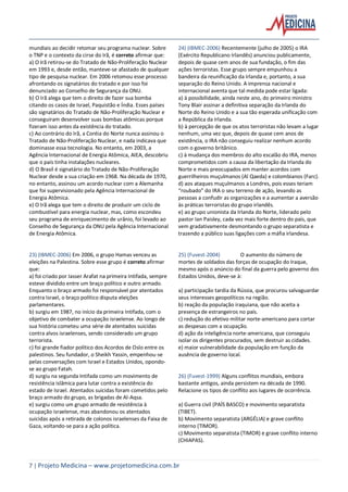 7 | Projeto Medicina – www.projetomedicina.com.br
mundiais ao decidir retomar seu programa nuclear. Sobre
o TNP e o contexto da cirse do Irã, é correto afirmar que:
a) O Irã retirou-se do Tratado de Não-Proliferação Nuclear
em 1993 e, desde então, manteve-se afastado de qualquer
tipo de pesquisa nuclear. Em 2006 retomou esse processo
afrontando os signatários do tratado e por isso foi
denunciado ao Conselho de Segurança da ONU.
b) O Irã alega que tem o direito de fazer sua bomba
citando os casos de Israel, Paquistão e Índia. Esses países
são signatários do Tratado de Não-Proliferação Nuclear e
conseguiram desenvolver suas bombas atômicas porque
fizeram isso antes da existência do tratado.
c) Ao contrário do Irã, a Coréia do Norte nunca assinou o
Tratado de Não-Proliferação Nuclear, e nada indicava que
dominasse essa tecnologia. No entanto, em 2003, a
Agência Internacional de Energia Atômica, AIEA, descobriu
que o país tinha instalações nucleares.
d) O Brasil é signatário do Tratado de Não-Proliferação
Nuclear desde a sua criação em 1968. Na década de 1970,
no entanto, assinou um acordo nuclear com a Alemanha
que foi supervisionado pela Agência Internacional de
Energia Atômica.
e) O Irã alega que tem o direito de produzir um ciclo de
combustível para energia nuclear, mas, como escondeu
seu programa de enriquecimento de urânio, foi levado ao
Conselho de Segurança da ONU pela Agência Internacional
de Energia Atômica.
23) (IBMEC-2006) Em 2006, o grupo Hamas venceu as
eleições na Palestina. Sobre esse grupo é correto afirmar
que:
a) foi criado por Iasser Arafat na primeira Intifada, sempre
esteve dividido entre um braço político e outro armado.
Enquanto o braço armado foi responsável por atentados
contra Israel, o braço político disputa eleições
parlamentares.
b) surgiu em 1987, no início da primeira Intifada, com o
objetivo de combater a ocupação israelense. Ao longo de
sua história cometeu uma série de atentados suicidas
contra alvos israelenses, sendo considerado um grupo
terrorista.
c) foi grande fiador político dos Acordos de Oslo entre os
palestinos. Seu fundador, o Sheikh Yassin, empenhou-se
pelas conversações com Israel e Estados Unidos, opondo-
se ao grupo Fatah.
d) surgiu na segunda Intifada como um movimento de
resistência islâmica para lutar contra a existência do
estado de Israel. Atentados suicidas foram cometidos pelo
braço armado do grupo, as brigadas de Al-Aqsa.
e) surgiu como um grupo armado de resistência à
ocupação israelense, mas abandonou os atentados
suicidas após a retirada de colonos israelenses da Faixa de
Gaza, voltando-se para a ação política.
24) (IBMEC-2006) Recentemente (julho de 2005) o IRA
(Exército Republicano Irlandês) anunciou publicamente,
depois de quase cem anos de sua fundação, o fim das
ações terroristas. Esse grupo sempre empunhou a
bandeira da reunificação da Irlanda e, portanto, a sua
separação do Reino Unido. A imprensa nacional e
internacional aventa que tal medida pode estar ligada:
a) à possibilidade, ainda neste ano, do primeiro ministro
Tony Blair assinar a definitiva separação da Irlanda do
Norte do Reino Unido e a sua tão esperada unificação com
a República da Irlanda.
b) à percepção de que os atos terroristas não levam a lugar
nenhum, uma vez que, depois de quase cem anos de
existência, o IRA não conseguiu realizar nenhum acordo
com o governo britânico.
c) à mudança dos membros do alto escalão do IRA, menos
comprometidos com a causa da libertação da Irlanda do
Norte e mais preocupados em manter acordos com
guerrilheiros muçulmanos (Al Qaeda) e colombianos (Farc).
d) aos ataques muçulmanos a Londres, pois esses teriam
“roubado” do IRA o seu terreno de ação, levando as
pessoas a confudir as organizações e a aumentar a aversão
às práticas terroristas do grupo irlandês.
e) ao grupo unionista da Irlanda do Norte, liderado pelo
pastor Ian Paisley, cada vez mais forte dentro do país, que
vem gradativamente desmontando o grupo separatista e
trazendo a público suas ligações com a máfia irlandesa.
25) (Fuvest-2004) O aumento do número de
mortes de soldados das forças de ocupação do Iraque,
mesmo após o anúncio do final da guerra pelo governo dos
Estados Unidos, deve-se à:
a) participação tardia da Rússia, que procurou salvaguardar
seus interesses geopolíticos na região.
b) reação da população iraquiana, que não aceita a
presença de estrangeiros no país.
c) redução do efetivo militar norte-americano para cortar
as despesas com a ocupação.
d) ação da inteligência norte-americana, que conseguiu
isolar os dirigentes procurados, sem destruir as cidades.
e) maior vulnerabilidade da população em função da
ausência de governo local.
26) (Fuvest-1999) Alguns conflitos mundiais, embora
bastante antigos, ainda persistem na década de 1990.
Relacione os tipos de conflito aos lugares de ocorrência.
a) Guerra civil (PAÍS BASCO) e movimento separatista
(TIBET).
b) Movimento separatista (ARGÉLIA) e grave conflito
interno (TIMOR).
c) Movimento separatista (TIMOR) e grave conflito interno
(CHIAPAS).
 