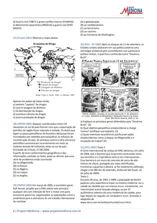 8 | Projeto Medicina – www.projetomedicina.com.br
d) Guerra civil (TIBET) e grave conflito interno (CHIAPAS).
e) Movimento separatista (ARGÉLIA) e guerra civil (PAÍS
BASCO).
27) (Fuvest-2001) Observe o mapa abaixo.
Apenas em países de baixa renda,
a) existem “capitais” de drogas.
b) ocorre lavagem de dinheiro.
c) há distribuição de drogas.
d) acontece trânsito de drogas.
e) ocorre produção de drogas.
28) (FMTM-2005) Ataques coordenados contra 20
oleodutos no sul do país fizeram com que a exportação de
petróleo da região fosse reduzida à metade. Os dutos que
ligam os poços petrolíferos de Rumeila a Berjasiya foram
incendiados por rebeldes para prejudicar os esforços de
reconstrução do país. As ameaças contra a infra-estrutura
petrolífera aumentaram recentemente em meio ao
violento levante de militantes xiitas no sul do país.
(O Estado de S.Paulo, 27.08.2004)
A partir de seus conhecimentos geográficos e das
informações contidas no texto, pode-se afirmar que essa
série de problemas estão ocorrendo
(A) no Afeganistão.
(B) na Rússia.
(C) na Nigéria.
(D) no Iraque.
(E) na Argélia.
29) (FMTM-2005) Em março de 2005, o secretário geral,
Kofi Annan, propõe que a ONU adote este princípio:
qualquer ato com intenção de ferir e matar civis para
pressionar governos, organizações ou populações como o
preâmbulo para a assinatura de um tratado internacional
de combate
(A) à globalização.
(B) ao neoliberalismo.
(C) ao terrorismo.
(D) ao racismo.
(E) ao Consenso de Washington.
30) (FGV - SP-2009) Após os ataques de 11 de setembro, os
Estados Unidos adotaram em sua política externa uma
estratégia unilateral para consolidarem sua supremacia
político-militar, a qual ficou conhecida como “Doutrina
Bush”.
a) Explique os princípios gerais defendidos pela “Doutrina
Bush”. (4)
b) Qual objetivo geopolítico estadunidense a charge
ironiza? Justifique sua resposta. (5)
c) Quais interesses econômicos justificaram ações
estadunidenses como o ataque ao Afeganistão e a
ocupação do Iraque? (6)
31) (FGV-2005) Texto 1
A Corte Internacional de Justiça da ONU declarou, em julho
de 2004, que a barreira que Israel está construindo entre
seu território e a Cisjordânia viola as leis internacionais.
Essa barreira é um muro de concreto de cerca de oito
metros de altura, protegido por valas eletrificadas,
trincheiras e guaritas e deverá, se for totalmente edificado,
chegar a ter 685 Km de extensão. (Folha de São Paulo, 10
de julho de 2004)
Texto 2
Durante 28 anos, de 1961 a 1989, a população de Berlim
padeceu uma experiência ímpar na história moderna: viu a
cidade ser dividida por um imenso muro. Inicialmente, um
interminável arame farpado alongou-se por 37
quilômetros adentro da zona residencial da cidade, para
logo depois ser erguido um verdadeiro muro. (Extraído e
adaptado de
www.terra.com.br/voltaire/mundo/muro.htm)
 