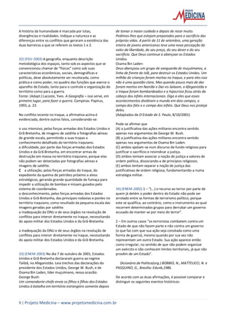 9 | Projeto Medicina – www.projetomedicina.com.br
A história da humanidade é marcada por lutas,
divergências e rivalidades. Indique a natureza e as
diferenças entre os conflitos que geraram a existência das
duas barreiras a que se referem os textos 1 e 2.
32) (FGV-2003) A geografia, enquanto descrição
metodológica dos espaços, tanto sob os aspectos que se
convencionou chamar de “físicos” como sob suas
características econômicas, sociais, demográficas e
políticas, deve absolutamente ser recolocada, como
prática e como poder, no quadro das funções que exerce o
aparelho de Estado, tanto para o controle e organização do
território como para a guerra.
Fonte: (Adapt.) Lacoste, Yves. A Geografia – isso serve, em
primeiro lugar, para fazer a guerra. Campinas: Papirus,
1993, p. 23.
No conflito recente no Iraque, a afirmativa acima é
evidenciada, dentre outros fatos, considerando-se:
o uso intensivo, pelas forças armadas dos Estados Unidos e
Grã-Bretanha, de imagens de satélite e fotografias aéreas
de grande escala, permitindo a suas tropas o
conhecimento detalhado do território iraquiano.
a dificuldade, por parte das forças armadas dos Estados
Unidos e da Grã-Bretanha, em encontrar armas de
destruição em massa no território iraquiano, porque elas
não podem ser detectadas por fotografias aéreas e
imagens de satélite.
C a utilização, pelas forças armadas do Iraque, do
expediente da queima de petróleo próximo a alvos
estratégicos, gerando grande quantidade de fumaça para
impedir a utilização de bombas e mísseis guiados pelo
sistema de coordenadas.
o desconhecimento, pelas forças armadas dos Estados
Unidos e Grã-Bretanha, das principais rodovias e pontes no
território iraquiano, como resultado da pequena escala das
imagens geradas por satélite.
a inadequação da ONU e de seus órgãos na resolução de
conflitos para intervir diretamente no Iraque, necessitando
do apoio militar dos Estados Unidos e da Grã-Bretanha.
a inadequação da ONU e de seus órgãos na resolução de
conflitos para intervir diretamente no Iraque, necessitando
do apoio militar dos Estados Unidos e da Grã-Bretanha.
33) (ENEM-2003) No dia 7 de outubro de 2001, Estados
Unidos e Grã-Bretanha declararam guerra ao regime
Talibã, no Afeganistão. Leia trechos das declarações do
presidente dos Estados Unidos, George W. Bush, e de
Osama Bin Laden, líder muçulmano, nessa ocasião:
George Bush:
Um comandante-chefe envia os filhos e filhas dos Estados
Unidos à batalha em território estrangeiro somente depois
de tomar o maior cuidado e depois de rezar muito.
Pedimos-lhes que estejam preparados para o sacrifício das
próprias vidas. A partir de 11 de setembro, uma geração
inteira de jovens americanos teve uma nova percepção do
valor da liberdade, do seu preço, do seu dever e do seu
sacrifício. Que Deus continue a abençoar os Estados
Unidos.
Osama Bin Laden:
Deus abençoou um grupo de vanguarda de muçulmanos, a
linha de frente do Islã, para destruir os Estados Unidos. Um
milhão de crianças foram mortas no Iraque, e para eles isso
não é uma questão clara. Mas quando pouco mais de dez
foram mortos em Nairóbi e Dar-es-Salaam, o Afeganistão e
o Iraque foram bombardeados e a hipocrisia ficou atrás da
cabeça dos infiéis internacionais. Digo a eles que esses
acontecimentos dividiram o mundo em dois campos, o
campo dos fiéis e o campo dos infiéis. Que Deus nos proteja
deles.
(Adaptados de O Estado de S. Paulo, 8/10/2001)
Pode-se afirmar que
(A) a justificativa das ações militares encontra sentido
apenas nos argumentos de George W. Bush.
(B) a justificativa das ações militares encontra sentido
apenas nos argumentos de Osama Bin Laden.
(C) ambos apóiam-se num discurso de fundo religioso para
justificar o sacrifício e reivindicar a justiça.
(D) ambos tentam associar a noção de justiça a valores de
ordem política, dissociando-a de princípios religiosos.
(E) ambos tentam separar a noção de justiça das
justificativas de ordem religiosa, fundamentando-a numa
estratégia militar.
34) (ENEM-2002) 1 – “(...) o recurso ao terror por parte de
quem já detém o poder dentro do Estado não pode ser
arrolado entre as formas de terrorismo político, porque
este se qualifica, ao contrário, como o instrumento ao qual
recorrem determinados grupos para derrubar um governo
acusado de manter-se por meio do terror”.
2 – Em outros casos “os terroristas combatem contra um
Estado de que não fazem parte e não contra um governo
(o que faz com que sua ação seja conotada como uma
forma de guerra), mesmo quando por sua vez não
representam um outro Estado. Sua ação aparece então
como irregular; no sentido de que não podem organizar
um exército e não conhecem limites territoriais, já que não
provêm de um Estado”.
Dicionário de Política(org.) BOBBIO, N., MATTEUCCI, N. e
PASQUINO, G., Brasília: Edunb,1986.
De acordo com as duas afirmações, é possível comparar e
distinguir os seguintes eventos históricos:
 