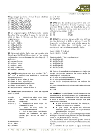 Eurico Dias - eurico@gmail.com
4 | P r o j e t o F u t u r o M i l i t a r – w w w . f u t u r o m i l i t a r . c o m . b r
Marque a opção que indica a fórmula de cada substância
na ordem apresentada no texto.
a) H2BO4; SO3; H3PO3; K2CO3;Si2O
b) H3BO3;SO2;H3PO3;K2CO3; SiO2
c) H3BO3;SAO2; H3PO4;CaCO3;SiO2
d) H3BO3;SO3; H3PO4; CaCO3; Si2O
e) H3BO4;SO2;H3PO3;CaCO3;SiO2
24. Um fungicida inorgânico de fácil preparação é a calda
bordalesa, feita com sulfato de cobre II e hidróxido de
cálcio em água. As fórmulas dos dois primeiros são,
respectivamente:
a) CuS e Ca(OH)2.
b) Cu2SO4 e Ca(OH)2.
c) CuSO3 e Ca(OH)2.
d) CuSO4 e Ca(OH)2.
e) CuSO3 e CaOH.
25. Alúmens são sulfatos duplos (sais) representados pela
fórmula geral XY(S04)2.12H2O, em que X e Y são cátions
metálicos com números de carga diferentes. Assim, X e Y
podem ser:
a) cromo e alumínio.
b) potássio e cromo.
c) potássio e sódio.
d) cálcio e magnésio.
e) potássio e magnésio.
26. (Mack) Combinando-se entre si os íons ClO3
-
, SO3
2-
,
Fe
3+
e Zn
2+
a seqüência que apresenta os nomes das
substâncias correta é:
a) cloreto de ferro e sulfato de zinco.
b) clorato de zinco e sulfito férrico.
c) clorito de zinco e sulfato de ferro III.
d) cloreto ferroso e sulfito de zinco.
e) perclorato férrico e sulfato de ferro III.
27. (UECE) Associe corretamente a coluna da esquerda
com a da direita:
I) NaClO
II) Na2SO3
III) NaClO2
IV) Na2S2O3
( ) Tissulfato de sódio, usado como
fixador na revelação de filmes
fotográficos.
( ) Hipoclorito de sódio, usado no
tratamento da água.
( ) Sulfito de sódio, usado na
conservação de alimentos.
( ) Clorito de sódio, usado como agente
oxidante no tratamento de água
potável, para retirada de gosto e
odores.
A ordem correta é:
a) IV, I, II e III.
b) II, I, IV e III.
c) IV, III, II e I
d) II, III, IV e I.
28. (UERJ) Uma das substâncias responsáveis pelo odor
desagradável em banheiros de muita freqüência é o gás
amoníaco (NH3), resultante da degradação da uréia.
Dentre as substâncias abaixo, aquela que poderia ser
utilizada na neutralização do NH3 é:
a) H2O c) KOH
b) HCl d) NaCl
29. (UERJ) Um caminhão transportando ácido sulfúrico
capotou, derramando o ácido na estrada. O ácido foi
totalmente neutralizado por uma solução aquosa de
hidróxido de sódio. Essa neutralização pode ser
corretamente representada pelas equações abaixo.
H2SO4 + 2NaOH  X + 2H2O
H2SO4 + NaOH  Y + H2O
As substâncias X e Y são, respectivamente:
a) Na2SO4/NaHSO4
b) NaHSO4/Na2SO4
c) Na2SO3/Na2SO4
d) Na2SO4/NaHSO3
e) NaHSO3/Na2SO4
30. O ponto de ebulição anormal da água, em relação aos
demais hidretos dos elementos da mesma família do
oxigênio é uma conseqüência:
a) do baixo peso molecular da água.
b) da baixa condutibilidade elétrica da água.
c) das ligações covalentes existentes na molécula de
água.
d) das pontes de hidrogênio existentes entre as moléculas
de água.
e) n.d.a.
31. (Mackenzie) A observação e o estudo da natureza das
substâncias e de seu comportamento são intrigantes e por
isso fascinantes. Leia com atenção os fatos reais relatados
a seguir e assinale a alternativa incorreta que está
relacionada a esses fatos.
 A água, ao contrário da maioria das substâncias,
aumenta de volume ao se solidificar.
 A água, apesar de líquida nas condições
ambientes, pode ser obtida pela reação entre os
gases hidrogênio e oxigênio.
a) A estrutura hexagonal da água mantida pelas pontes de
hidrogênio no estado sólido provoca “um vazio” dentro do
cristal de gelo, tornando-o mais volumoso.
b) A existência de dipolos elétricos na água faz com que
as moléculas se atraiam fortemente, levando-as ao estado
líquido.
c) Ao contrário do que ocorre na água, substâncias
 