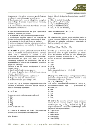 Eurico Dias - eurico@gmail.com
5 | P r o j e t o F u t u r o M i l i t a r – w w w . f u t u r o m i l i t a r . c o m . b r
simples como o hidrogênio apresentam grande força de
atração entre suas moléculas, portanto são gases.
d) Substâncias simples como o hidrogênio e o oxigênio
possuem forças de atração fracas entre suas moléculas,
portanto são gases.
e) O estado físico das substâncias depende das forças de
atração entre suas moléculas.
32. Óleo de soja não se dissolve em água. A partir dessa
informação, é possível concluir que:
a) as moléculas de óleo são menores do que as de água.
b) os elementos químicos presentes nas moléculas de
óleo são totalmente diferentes dos presentes nas de água.
c) as moléculas do óleo de soja devem ser apolares.
d) o óleo de soja possui moléculas extremamente polares.
e) o número de átomos nas moléculas de óleo deve ser
igual a 3.
33. (PUC-MG) A gasolina gelatinizada contendo fósforo
branco foi lançada em pessoas e casas durante a guerra do
Vietnã. Após a evaporação da gasolina, as casas
incendiavam. As pessoas sofriam queimaduras dolorosas.
Mergulhavam-se nas águas para evitar a ação do
componente provocador das queimaduras. Logo que a
água evaporava do corpo, a ação do elemento incendiário
voltava a se manifestar.
Conforme o que foi exposto anteriormente, é correto
concluir, exceto:
a) Gasolina e fósforo branco são apolares.
b) A reação da gasolina com o fósforo branco provoca
incêndio e queimaduras.
c) O fósforo branco reage com o oxigênio do ar.
d) A água não reage com o fósforo branco.
e) O fósforo branco é apolar e a água polar.
34. (UniCEUB) 7,0g de nitrogênio reagem com quantidade
suficiente de hidrogênio produzindo amônia, segundo a
equação química não balanceada:
N2 + H2  NH3
A massa de amônia produzida nesta reação será:
a) 34g
b) 17g
c) 15g
d) 7,5g
e) 8,5g
Dados: N – 14 u e H – 1 u.
35. (UniCEUB) A eletrólise da bauxita, um minério de
alumínio, pode ser representada pela equação:
Al2O3  Al + O2
Quando 0,2 mols de bauxita são eletrolisados (nas CNTP)
obtêm-se:
a) 10,8 g de Al e 6,72 litros de O2
b) 5,4 g de Al e 6,72 litros de O2
c) 27 g de Al e 22,4 litros de O2
d) 54 g de Al e 33,6 litros de O2
e) 10,8 g de Al e 33,6 litros de O2
Dados: Volume molar nas CNTP = 22,4 L;
M(Al) = 27g/mol
36. (UFMG) Um ser humano adulto sedentário libera, ao
respirar, em média, 0,880 mol de CO2 por hora. A massa de
CO2 pode ser calculada, medindo-se a quantidade de
BaCO3(s), produzido pela reação:
Ba(OH)2(aq) + CO2(g)  BaCO3(s) + H2O(l)
Suponha que a liberação de CO2 seja uniforme nos
períodos de sono e de vigília. A alternativa que indica a
massa de carbonato de bário que seria formada pela
reação do hidróxido de bário com o CO2(g), produzido
durante 30 minutos, é aproximadamente:
a) 197g
b) 173g
c) 112g
d) 86,7g
e) 0,440g
Dados: Massas atômicas: Ba = 137; C = 12;
O = 16
37. (Cesgranrio) Um funileiro usa um maçarico de acetileno
para soldar uma panela. O gás acetileno é obtido na hora,
através da seguinte reação química:
CaC2 + 2H2O  Ca(OH)2 + C2H2
Qual a massa aproximada de carbureto de cálcio (CaC2)
que será necessária para obter 12,31 L de acetileno (C2H2)
a 1 atm e 27ºC?
a) 64g
b) 16g
c) 3,2g
d) 32g
e) 6,4g
38. (IME-RJ) No aparelho conhecido como ozonizador,
através de uma descarga elétrica, ocorre a seguinte
transformação: 3O2(g)  2O3(g). Partindo de 48g de gás
oxigênio (O2) a massa e o volume nas CNTP de gás ozônio
(O3) obtido são, respectivamente:
a) 32g – 11,355L
b) 48g – 22,71L
c) 64g – 34,065L
d) 80g – 45,42L
e) 96g – 56,775L
 