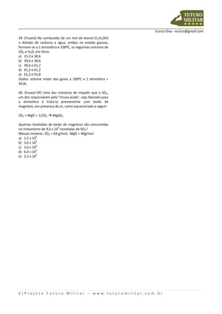 Eurico Dias - eurico@gmail.com
6 | P r o j e t o F u t u r o M i l i t a r – w w w . f u t u r o m i l i t a r . c o m . b r
39. (Fuvest) Na combustão de um mol de etanol (C2H5OH)
a dióxido de carbono e água, ambos no estado gasoso,
formam-se a 1 atmosfera e 100ºC, os seguintes volumes de
CO2 e H2O, em litros:
a) 15,3 e 30,6
b) 30,6 e 30,6
c) 30,6 e 61,2
d) 61,2 e 61,2
e) 61,2 e 91,8
Dados: volume molar dos gases a 100ºC e 1 atmosfera =
30,6L
40. (Fuvest-SP) Uma das maneiras de impedir que o SO2,
um dos responsáveis pela “chuva ácida”, seja liberado para
a atmosfera é tratá-lo previamente com óxido de
magnésio, em presença de ar, como equacionado a seguir:
SO2 + MgO = 1/2O2  MgSO4
Quantas toneladas de óxido de magnésio são consumidas
no tratamento de 9,6 x 10
3
toneladas de SO2?
Massas molares: SO2 = 64 g/mol; MgO = 40g/mol
a) 1,5 x 10
2
b) 3,0 x 10
2
c) 1,0 x 10
3
d) 6,0 x 10
3
e) 2,5 x 10
4
 