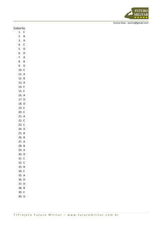 Eurico Dias - eurico@gmail.com
7 | P r o j e t o F u t u r o M i l i t a r – w w w . f u t u r o m i l i t a r . c o m . b r
Gabarito
1. C
2. B
3. A
4. C
5. D
6. D
7. A
8. B
9. D
10. C
11. A
12. B
13. A
14. E
15. E
16. A
17. D
18. D
19. E
20. C
21. A
22. C
23. C
24. D
25. B
26. B
27. A
28. B
29. A
30. D
31. C
32. C
33. B
34. E
35. A
36. D
37. D
38. B
39. E
40. D
 