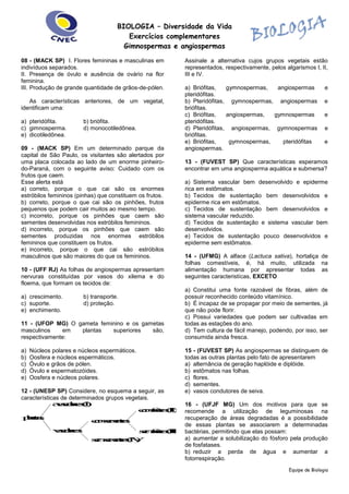 BIOLOGIA – Diversidade da Vida 
Exercícios complementares 
Gimnospermas e angiospermas 
Equipe de Biologia 
08 - (MACK SP) I. Flores femininas e masculinas em 
indivíduos separados. 
II. Presença de óvulo e ausência de ovário na flor 
feminina. 
III. Produção de grande quantidade de grãos-de-pólen. 
As características anteriores, de um vegetal, 
identificam uma: 
a) pteridófita. b) briófita. 
c) gimnosperma. d) monocotiledônea. 
e) dicotiledônea. 
09 - (MACK SP) Em um determinado parque da 
capital de São Paulo, os visitantes são alertados por 
uma placa colocada ao lado de um enorme pinheiro-do- 
Paraná, com o seguinte aviso: Cuidado com os 
frutos que caem. 
Esse alerta está 
a) correto, porque o que cai são os enormes 
estróbilos femininos (pinhas) que constituem os frutos. 
b) correto, porque o que cai são os pinhões, frutos 
pequenos que podem cair muitos ao mesmo tempo. 
c) incorreto, porque os pinhões que caem são 
sementes desenvolvidas nos estróbilos femininos. 
d) incorreto, porque os pinhões que caem são 
sementes produzidas nos enormes estróbilos 
femininos que constituem os frutos. 
e) incorreto, porque o que cai são estróbilos 
masculinos que são maiores do que os femininos. 
10 - (UFF RJ) As folhas de angiospermas apresentam 
nervuras constituídas por vasos do xilema e do 
floema, que formam os tecidos de: 
a) crescimento. b) transporte. 
c) suporte. d) proteção. 
e) enchimento. 
11 - (UFOP MG) O gameta feminino e os gametas 
masculinos em plantas superiores são, 
respectivamente: 
a) Núcleos polares e núcleos espermáticos. 
b) Oosfera e núcleos espermáticos. 
c) Óvulo e grãos de pólen. 
d) Óvulo e espermatozóides. 
e) Oosfera e núcleos polares. 
12 - (UNESP SP) Considere, no esquema a seguir, as 
características de determinados grupos vegetais. 
com frutos (II) 
sem frutos (III) 
com sementes 
sem sementes (IV) 
vasculares 
avasculares (I) 
plantas 
Assinale a alternativa cujos grupos vegetais estão 
representados, respectivamente, pelos algarismos I, II, 
III e IV. 
a) Briófitas, gymnospermas, angiospermas e 
pteridófitas. 
b) Pteridófitas, gymnospermas, angiospermas e 
briófitas. 
c) Briófitas, angiospermas, gymnospermas e 
pteridófitas. 
d) Pteridófitas, angiospermas, gymnospermas e 
briófitas. 
e) Briófitas, gymnospermas, pteridófitas e 
angiospermas. 
13 - (FUVEST SP) Que características esperamos 
encontrar em uma angiosperma aquática e submersa? 
a) Sistema vascular bem desenvolvido e epiderme 
rica em estômatos. 
b) Tecidos de sustentação bem desenvolvidos e 
epiderme rica em estômatos. 
c) Tecidos de sustentação bem desenvolvidos e 
sistema vascular reduzido. 
d) Tecidos de sustentação e sistema vascular bem 
desenvolvidos. 
e) Tecidos de sustentação pouco desenvolvidos e 
epiderme sem estômatos. 
14 - (UFMG) A alface (Lactuca sativa), hortaliça de 
folhas comestíveis, é, há muito, utilizada na 
alimentação humana por apresentar todas as 
seguintes caracteristícas, EXCETO 
a) Constitui uma fonte razoável de fibras, além de 
possuir reconhecido conteúdo vitamínico. 
b) É incapaz de se propagar por meio de sementes, já 
que não pode florir. 
c) Possui variedades que podem ser cultivadas em 
todas as estações do ano. 
d) Tem cultura de fácil manejo, podendo, por isso, ser 
consumida ainda fresca. 
15 - (FUVEST SP) As angiospermas se distinguem de 
todas as outras plantas pelo fato de apresentarem 
a) alternância de geração haplóide e diplóide. 
b) estômatos nas folhas. 
c) flores. 
d) sementes. 
e) vasos condutores de seiva. 
16 - (UFJF MG) Um dos motivos para que se 
recomende a utilização de leguminosas na 
recuperação de áreas degradadas é a possibilidade 
de essas plantas se associarem a determinadas 
bactérias, permitindo que elas possam: 
a) aumentar a solubilização do fósforo pela produção 
de fosfatases. 
b) reduzir a perda de água e aumentar a 
fotorrespiração. 
 