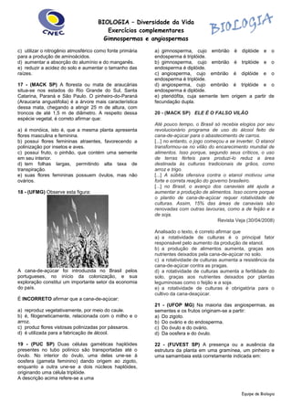 BIOLOGIA – Diversidade da Vida 
Exercícios complementares 
Gimnospermas e angiospermas 
Equipe de Biologia 
c) utilizar o nitrogênio atmosférico como fonte primária para a produção de aminoácidos. 
d) aumentar a absorção do alumínio e do manganês. 
e) reduzir a acidez do solo e aumentar o tamanho das raízes. 
17 - (MACK SP) A floresta ou mata de araucárias situa-se nos estados do Rio Grande do Sul, Santa Catarina, Paraná e São Paulo. O pinheiro-do-Paraná (Araucaria angustifolia) é a árvore mais característica dessa mata, chegando a atingir 25 m de altura, com troncos de até 1,5 m de diâmetro. A respeito dessa espécie vegetal, é correto afirmar que: 
a) é monóica, isto é, que a mesma planta apresenta flores masculina e feminina. 
b) possui flores femininas atraentes, favorecendo a polinização por insetos e aves. 
c) possui fruto, o pinhão, que contém uma semente em seu interior. 
d) tem folhas largas, permitindo alta taxa de transpiração. 
e) suas flores femininas possuem óvulos, mas não ovários. 
18 - (UFMG) Observe esta figura: 
A cana-de-açúcar foi introduzida no Brasil pelos portugueses, no início da colonização, e sua exploração constitui um importante setor da economia do país. 
É INCORRETO afirmar que a cana-de-açúcar: 
a) reproduz vegetativamente, por meio do caule. 
b) é, filogeneticamente, relacionada com o milho e o arroz. 
c) produz flores vistosas polinizadas por pássaros. 
d) é utilizada para a fabricação de álcool. 
19 - (PUC SP) Duas células gaméticas haplóides presentes no tubo polínico são transportadas até o óvulo. No interior do óvulo, uma delas une-se à oosfera (gameta feminino) dando origem ao zigoto, enquanto a outra une-se a dois núcleos haplóides, originando uma célula triplóide. 
A descrição acima refere-se a uma 
a) gimnosperma, cujo embrião é diplóide e o endosperma é triplóide. 
b) gimnosperma, cujo embrião é triplóide e o endosperma é diplóide. 
c) angiosperma, cujo embrião é diplóide e o endosperma é triplóide. 
d) angiosperma, cujo embrião é triplóide e o endosperma é diplóide. 
e) pteridófita, cuja semente tem origem a partir de fecundação dupla. 
20 - (MACK SP) ELE É O FALSO VILÃO 
Até pouco tempo, o Brasil só recebia elogios por seu revolucionário programa de uso do álcool feito de cana-de-açúcar para o abastecimento de carros. 
[...] no entanto, o jogo começou a se inverter. O etanol transformou-se no vilão do encarecimento mundial de alimentos. Isso porque, segundo seus críticos, o uso de terras férteis para produzi-lo reduz a área destinada às culturas tradicionais de grãos, como arroz e trigo. 
[...] A súbita ofensiva contra o etanol motivou uma forte e correta reação do governo brasileiro. 
[...] no Brasil, o avanço dos canaviais até ajuda a aumentar a produção de alimentos. Isso ocorre porque o plantio de cana-de-açúcar requer rotatividade de culturas. Assim, 15% das áreas de canaviais são renovadas com outras lavouras, como a de feijão e a de soja. 
Revista Veja (30/04/2008) 
Analisado o texto, é correto afirmar que 
a) a rotatividade de culturas é o principal fator responsável pelo aumento da produção de etanol. 
b) a produção de alimentos aumenta, graças aos nutrientes deixados pela cana-de-açúcar no solo. 
c) a rotatividade de culturas aumenta a resistência da cana-de-açúcar contra as pragas. 
d) a rotatividade de culturas aumenta a fertilidade do solo, graças aos nutrientes deixados por plantas leguminosas como o feijão e a soja. 
e) a rotatividade de culturas é obrigatória para o cultivo da cana-deaçúcar. 
21 - (UFOP MG) Na maioria das angiospermas, as sementes e os frutos originam-se a partir: 
a) Do zigoto. 
b) Do ovário e do endosperma. 
c) Do óvulo e do ovário. 
d) Da oosfera e do óvulo. 
22 - (FUVEST SP) A presença ou a ausência da estrutura da planta em uma gramínea, um pinheiro e uma samambaia está corretamente indicada em:  