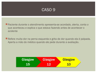 Paciente durante o atendimento apresenta-se acordado, alerta, conta o
que aconteceu e explica o que estava fazendo antes de acontecer o
acidente
Refere muita dor na perna esquerda e grita de dor quando ela é palpada.
Aperta a mão do médico quando ele pede durante a avaliação.
CASO 9
 