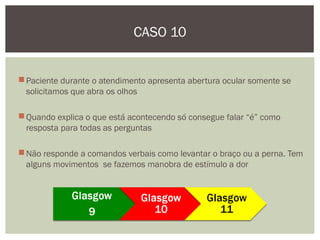 Paciente durante o atendimento apresenta abertura ocular somente se
solicitamos que abra os olhos
Quando explica o que está acontecendo só consegue falar “é” como
resposta para todas as perguntas
Não responde a comandos verbais como levantar o braço ou a perna. Tem
alguns movimentos se fazemos manobra de estímulo a dor
CASO 10
 