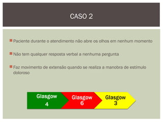 Paciente durante o atendimento não abre os olhos em nenhum momento
Não tem qualquer resposta verbal a nenhuma pergunta
Faz movimento de extensão quando se realiza a manobra de estímulo
doloroso
CASO 2
 