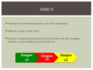 Paciente foi encontrado falando o que tinha acontecido
Sabe seu nome e onde mora
Levanta o braço esquerdo quando foi solicitado mas não consegue
levantar o braço direito pois sente muita dor
CASO 4
 