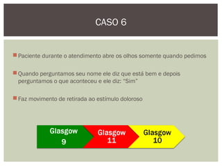 Paciente durante o atendimento abre os olhos somente quando pedimos
Quando perguntamos seu nome ele diz que está bem e depois
perguntamos o que aconteceu e ele diz: “Sim”
Faz movimento de retirada ao estímulo doloroso
CASO 6
 