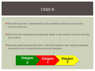 Paciente durante o atendimento não apresenta abertura ocular com
nenhum estímulo
Paciente não responde às perguntas feitas e não mostra nenhum barulho
com a boca
Quando pedimos para levantar a mão não levanta, nem esboça qualquer
movimento com a manobra de estímulo doloroso
CASO 8
 