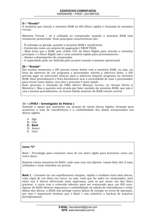 EXERCÍCIOS COMENTADOS
                          HARDWARE – PROF. LÉO MATOS


II – “Errado”
A memória que simula a memória RAM no HD (Disco rígido) é chamada de memória
virtual.

Memória Virtual – só é utilizada no computador quando a memória RAM está
totalmente preenchida. Suas principais características são:

- É utilizada ou gerada, quando a memória RAM é insuficiente.
- Conhecida como um arquivo de paginação ( SWAP FILE)
- Mais lenta que a RAM, pois utiliza 10% do Disco Rígido para simular a memória
principal, e o Disco Rígido não é uma memória rápida para processamento.
- Abaixa o desempenho do computador
- A capacidade pode ser definida pelo usuário usando o sistema operacional.

III – “Errado”
Em muitos momentos o HD precisa trocar dados com a memória RAM, ou seja, na
hora da abertura de um programa o processador solicita a abertura deste, o HD
precisa jogar as instruções básicas para a abertura daquele programa na memória
RAM. Esse procedimento é feito diretamente sem a necessidade de usar o processador
para enviar esses dados, com isso o processo é mais rápido.
Esse processo é chamado de DMA (Direct Memory Access, ou Acesso Direto à
Memória ). Mas a questão está errada por falar também da memória ROM, que não é
usa o mesmo procedimento, se tivesse falado somente da RAM estaria correta.



11 – ( PCRJ – Investigador de Polícia )
Assinale a opção que apresenta um arranjo de vários discos rígidos, formado para
aumentar a taxa de transferência e a confiabilidade dos dados armazenados nos
discos rígidos.

   A.   Agp
   B.   Cisc
   C.   Raid
   D.   Smart
   E.   Uart




Letra “C”

Raid – Tecnologia para combinar mais de um disco rígido para funcionar como um
único disco.

Existem várias maneiras de RAID, cada uma com um objetivo, vamos falar dos 2 mais
utilizados e mais cobrados em provas.


Raid 1 – Consiste em um espelhamento simples, rápido e confiável entre dois discos,
uma cópia de um disco em outro, ou seja, tudo que for salvo no computador, será
salvo nos 2 discos oferecendo mais segurança, pois se por acaso um dos disco
queimar, o outro traz o conteúdo idêntico para ser restaurado para um HD novo.
Apesar do RAID oferecer segurança e confiabilidade na adição de redundância e evitar
falhas dos discos, o RAID não protege contra falhas de energia ou erros de operação,
por isso é importante lembrar que o Raid 1 não substitui o backup de arquivos
periodicamente.


                           E-MAIL: leomatosinf@gmail.com
                             SITE: www.leomatos.com.br
 