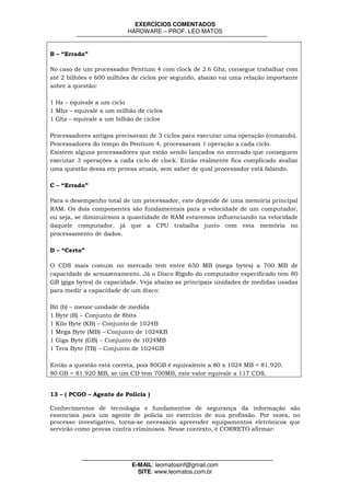 EXERCÍCIOS COMENTADOS
                          HARDWARE – PROF. LÉO MATOS


B – “Errado”

No caso de um processador Pentium 4 com clock de 2.6 Ghz, consegue trabalhar com
até 2 bilhões e 600 milhões de ciclos por segundo, abaixo vai uma relação importante
sobre a questão:

1 Hz – equivale a um ciclo
1 Mhz – equivale a um milhão de ciclos
1 Ghz – equivale a um bilhão de ciclos

Processadores antigos precisavam de 3 ciclos para executar uma operação (comando).
Processadores do tempo do Pentium 4, processavam 1 operação a cada ciclo.
Existem alguns processadores que estão sendo lançados no mercado que conseguem
executar 3 operações a cada ciclo de clock. Então realmente fica complicado avaliar
uma questão dessa em provas atuais, sem saber de qual processador está falando.

C – “Errado”

Para o desempenho total de um processador, este depende de uma memória principal
RAM. Os dois componentes são fundamentais para a velocidade de um computador,
ou seja, se diminuirmos a quantidade de RAM estaremos influenciando na velocidade
daquele computador, já que a CPU trabalha junto com esta memória no
processamento de dados.

D – “Certo”

O CDS mais comum no mercado tem entre 650 MB (mega bytes) a 700 MB de
capacidade de armazenamento. Já o Disco Rígido do computador especificado tem 80
GB (giga bytes) de capacidade. Veja abaixo as principais unidades de medidas usadas
para medir a capacidade de um disco:

Bit (b) – menor unidade de medida
1 Byte (B) – Conjunto de 8bits
1 Kilo Byte (KB) – Conjunto de 1024B
1 Mega Byte (MB) – Conjunto de 1024KB
1 Giga Byte (GB) – Conjunto de 1024MB
1 Tera Byte (TB) – Conjunto de 1024GB

Então a questão está correta, pois 80GB é equivalente a 80 x 1024 MB = 81.920.
80 GB = 81.920 MB, se um CD tem 700MB, este valor equivale a 117 CDS.


13 – ( PCGO – Agente de Polícia )

Conhecimentos de tecnologia e fundamentos de segurança da informação são
essenciais para um agente de polícia no exercício de sua profissão. Por vezes, no
processo investigativo, torna-se necessário apreender equipamentos eletrônicos que
servirão como provas contra criminosos. Nesse contexto, é CORRETO afirmar:




                           E-MAIL: leomatosinf@gmail.com
                             SITE: www.leomatos.com.br
 