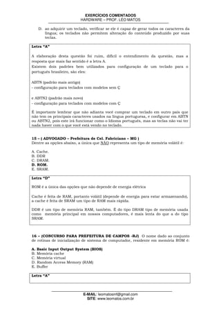 EXERCÍCIOS COMENTADOS
                          HARDWARE – PROF. LÉO MATOS

   D. ao adquirir um teclado, verificar se ele é capaz de gerar todos os caracteres da
      língua; os teclados não permitem alteração do conteúdo produzido por suas
      teclas.

Letra “A”

A elaboração desta questão foi ruim, difícil o entendimento da questão, mas a
resposta que mais faz sentido é a letra A.
Existem dois padrões bem utilizados para configuração de um teclado para o
português brasileiro, são eles:

ABTN (padrão mais antigo)
- configuração para teclados com modelos sem Ç

e ABTN2 (padrão mais novo)
- configuração para teclados com modelos com Ç

É importante lembrar que não adianta você comprar um teclado em outro país que
não tem os principais caracteres usados na língua portuguesa, e configurar em ABTN
ou ABTN2, pois este irá funcionar como o Idioma português, mas as teclas não vai ter
nada haver com o que você está vendo no teclado.


15 – ( ADVOGADO – Prefeitura de Cel. Fabriciano – MG )
Dentre as opções abaixo, a única que NÃO representa um tipo de memória volátil é:

A. Cache.
B. DDR
C. DRAM.
D. ROM.
E. SRAM.

Letra “D”

ROM é a única das opções que não depende de energia elétrica

Cache é feita de RAM, portanto volátil (depende de energia para estar armazenando),
a cache é feita de SRAM um tipo de RAM mais rápida.

DDR é um tipo de memória RAM, também. É do tipo DRAM tipo de memória usada
como memória principal em nossos computadores, é mais lenta do que a do tipo
SRAM.



16 – (CONCURSO PARA PREFEITURA DE CAMPOS -RJ) O nome dado ao conjunto
de rotinas de inicialização de sistema de computador, residente em memória ROM é:

A. Basic Input Output System (BIOS)
B. Memória cache
C. Memória virtual
D. Random Access Memory (RAM)
E. Buffer

Letra “A”




                           E-MAIL: leomatosinf@gmail.com
                             SITE: www.leomatos.com.br
 
