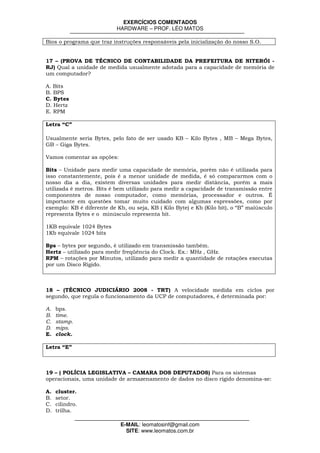 EXERCÍCIOS COMENTADOS
                           HARDWARE – PROF. LÉO MATOS

Bios o programa que traz instruções responsáveis pela inicialização do nosso S.O.


17 – (PROVA DE TÉCNICO DE CONTABILIDADE DA PREFEITURA DE NITERÓI -
RJ) Qual a unidade de medida usualmente adotada para a capacidade de memória de
um computador?

A. Bits
B. BPS
C. Bytes
D. Hertz
E. RPM

Letra “C”

Usualmente seria Bytes, pelo fato de ser usado KB – Kilo Bytes , MB – Mega Bytes,
GB – Giga Bytes.

Vamos comentar as opções:

Bits – Unidade para medir uma capacidade de memória, porém não é utilizada para
isso constantemente, pois é a menor unidade de medida, é só compararmos com o
nosso dia a dia, existem diversas unidades para medir distância, porém a mais
utilizada é metros. Bits é bem utilizado para medir a capacidade de transmissão entre
componentes de nosso computador, como memórias, processador e outros. É
importante em questões tomar muito cuidado com algumas espressões, como por
exemplo: KB é diferente de Kb, ou seja, KB ( Kilo Byte) e Kb (Kilo bit), o “B” maiúsculo
representa Bytes e o minúsculo representa bit.

1KB equivale 1024 Bytes
1Kb equivale 1024 bits

Bps – bytes por segundo, é utilizado em transmissão também.
Hertz – utilizado para medir freqüência do Clock. Ex.: MHz , GHz.
RPM – rotações por Minutos, utilizado para medir a quantidade de rotações executas
por um Disco Rígido.



18 – (TÉCNICO JUDICIÁRIO 2008 - TRT) A velocidade medida em ciclos por
segundo, que regula o funcionamento da UCP de computadores, é determinada por:

A.   bps.
B.   time.
C.   stamp.
D.   mips.
E.   clock.

Letra “E”



19 – ( POLÍCIA LEGISLATIVA – CAMARA DOS DEPUTADOS) Para os sistemas
operacionais, uma unidade de armazenamento de dados no disco rígido denomina-se:

A.   cluster.
B.   setor.
C.   cilindro.
D.   trilha.

                             E-MAIL: leomatosinf@gmail.com
                               SITE: www.leomatos.com.br
 