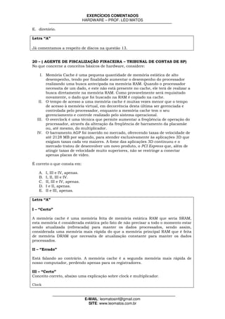 EXERCÍCIOS COMENTADOS
                                HARDWARE – PROF. LÉO MATOS

E. diretório.

Letra “A”

Já comentamos a respeito de discos na questão 13.


20 – ( AGENTE DE FISCALIZAÇÃO FINACEIRA – TRIBUNAL DE CONTAS DE SP)
No que concerne a conceitos básicos de hardware, considere:

    I. Memória Cache é uma pequena quantidade de memória estática de alto
       desempenho, tendo por finalidade aumentar o desempenho do processador
       realizando uma busca antecipada na memória RAM. Quando o processador
       necessita de um dado, e este não está presente no cache, ele terá de realizar a
       busca diretamente na memória RAM. Como provavelmente será requisitado
       novamente, o dado que foi buscado na RAM é copiado na cache.
   II. O tempo de acesso a uma memória cache é muitas vezes menor que o tempo
       de acesso à memória virtual, em decorrência desta última ser gerenciada e
       controlada pelo processador, enquanto a memória cache tem o seu
       gerenciamento e controle realizado pelo sistema operacional.
  III. O overclock é uma técnica que permite aumentar a freqüência de operação do
       processador, através da alteração da freqüência de barramento da placamãe
       ou, até mesmo, do multiplicador.
  IV. O barramento AGP foi inserido no mercado, oferecendo taxas de velocidade de
       até 2128 MB por segundo, para atender exclusivamente às aplicações 3D que
       exigiam taxas cada vez maiores. A fome das aplicações 3D continuou e o
       mercado tratou de desenvolver um novo produto, o PCI Express que, além de
       atingir taxas de velocidade muito superiores, não se restringe a conectar
       apenas placas de vídeo.

É correto o que consta em:

   A.   I, III e IV, apenas.
   B.   I, II, III e IV.
   C.   II, III e IV, apenas.
   D.   I e II, apenas.
   E.   II e III, apenas.

Letra “A”

I – “Certo”

A memória cache é uma memória feita de memória estática RAM que seria SRAM,
esta memória é considerada estática pelo fato de não precisar a todo o momento estar
sendo atualizada (refrescada) para manter os dados processados, sendo assim,
considerada uma memória mais rápida do que a memória principal RAM que é feita
de memória DRAM que necessita de atualização constante para manter os dados
processados.

II – “Errado”

Está falando ao contrário. A memória cache é a segunda memória mais rápida de
nosso computador, perdendo apenas para os registradores.

III – “Certo”
Conceito correto, abaixo uma explicação sobre clock e multiplicador.

Clock



                                 E-MAIL: leomatosinf@gmail.com
                                   SITE: www.leomatos.com.br
 