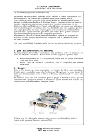 EXERCÍCIOS COMENTADOS
                          HARDWARE – PROF. LÉO MATOS

- É conectado (plugado) no barramento USB.

Na questão, algumas dúvidas poderiam surgir: na linha 3, fala da superação de 500
MB (mega bytes). Já Existem pen-drives com capacidade superior a 8GB.
Outra dúvida seria se o conteúdo dessa memória pode ser acessado pelo Windows
Explorer e pelo Internet Explorer. O Windows Explorer é um gerenciador de arquivos,
ou seja, é o programa certo para ver e gerenciar o conteúdo armazenado em um
disco, mas o Internet Explorer que é mais conhecido como navegador para páginas na
Internet, também pode ser utilizado para essa finalidade, pois todo programa que tem
uma opção para abrir (no menu arquivo), pode abrir um conteúdo armazenado em
qualquer disco, seja ele disquete, pen-drive, cd e outros, desde que este conteúdo
seja identificado pelo programa como compatível para leitura.
A questão não fala qual o tipo de conteúdo será aberto, apenas fala que pode ser
acessível, ou seja, havendo algum arquivo compatível com IE, podemos acessar e
abrir este conteúdo.

Hoje existe possibilidade de colocar senha para acesso ao conteúdo de seu pen-drive.



3 - (DPF – DELEGADO DE POLÍCIA FEDERAL)
Em computadores do tipo PC, a comunicação com periféricos pode ser realizada por
meio de diferentes interfaces. Acerca desse assunto, julgue os seguintes itens.

   A. A comunicação entre a CPU e o monitor de vídeo é feita, na grande maioria dos
      casos, pela porta serial.
   B. Alguns tipos de mouse se comunicam com o computador por meio de
      porta serial.

A – “Errado”.
Entre a CPU (Cérebro do nosso computador) e o monitor de vídeo, existe uma placa
de vídeo que é conectada à placa-mãe. As placas de vídeo por sua vez têm a função de
fazer uma intermediação entre a CPU e o Monitor, transformando os dados em
imagens.
As placas de vídeo vêm com conectores para se plugar o Monitor de vídeo, quando
falo conectores é porque atualmente a maioria das placas de vídeo tem mais de um
conector como podemos observar na figura abaixo:




Então a letra “A” está errada, pois não existe um conector chamado de serial, o
correto seria, a maioria das vezes na porta VGA.




                            E-MAIL: leomatosinf@gmail.com
                              SITE: www.leomatos.com.br
 