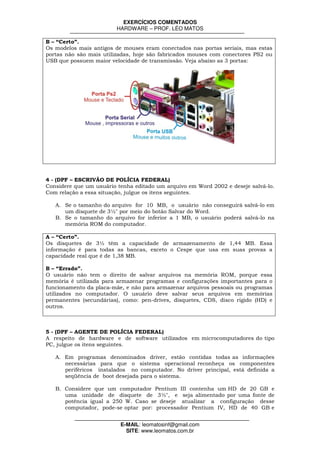 EXERCÍCIOS COMENTADOS
                         HARDWARE – PROF. LÉO MATOS

B – “Certo”.
Os modelos mais antigos de mouses eram conectados nas portas seriais, mas estas
portas não são mais utilizadas, hoje são fabricados mouses com conectores PS2 ou
USB que possuem maior velocidade de transmissão. Veja abaixo as 3 portas:




4 - (DPF – ESCRIVÃO DE POLÍCIA FEDERAL)
Considere que um usuário tenha editado um arquivo em Word 2002 e deseje salvá-lo.
Com relação a essa situação, julgue os itens seguintes.

   A. Se o tamanho do arquivo for 10 MB, o usuário não conseguirá salvá-lo em
      um disquete de 3½" por meio do botão Salvar do Word.
   B. Se o tamanho do arquivo for inferior a 1 MB, o usuário poderá salvá-lo na
      memória ROM do computador.

A – “Certo”.
Os disquetes de 3½ têm a capacidade de armazenamento de 1,44 MB. Essa
informação é para todas as bancas, exceto o Cespe que usa em suas provas a
capacidade real que é de 1,38 MB.

B – “Errado”.
O usuário não tem o direito de salvar arquivos na memória ROM, porque essa
memória é utilizada para armazenar programas e configurações importantes para o
funcionamento da placa-mãe, e não para armazenar arquivos pessoais ou programas
utilizados no computador. O usuário deve salvar seus arquivos em memórias
permanentes (secundárias), como: pen-drives, disquetes, CDS, disco rígido (HD) e
outros.



5 - (DPF – AGENTE DE POLÍCIA FEDERAL)
A respeito de hardware e de software utilizados em microcomputadores do tipo
PC, julgue os itens seguintes.

   A. Em programas denominados driver, estão contidas todas as informações
      necessárias para que o sistema operacional reconheça os componentes
      periféricos instalados no computador. No driver principal, está definida a
      seqüência de boot desejada para o sistema.

   B. Considere que um computador Pentium III contenha um HD de 20 GB e
      uma unidade de disquete de 3½", e seja alimentado por uma fonte de
      potência igual a 250 W. Caso se deseje atualizar a configuração desse
      computador, pode-se optar por: processador Pentium IV, HD de 40 GB e


                          E-MAIL: leomatosinf@gmail.com
                            SITE: www.leomatos.com.br
 