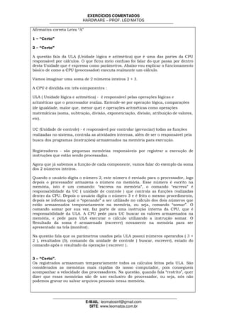 EXERCÍCIOS COMENTADOS
                           HARDWARE – PROF. LÉO MATOS

Afirmativa correta Letra “A”

1 – “Certo”

2 – “Certo”

A questão fala da ULA (Unidade lógica e aritmética) que é uma das partes da CPU
responsável por cálculos. O que ficou meio confuso foi falar do que passa por dentro
desta Unidade que é expresso como parâmetros. Abaixo vou explicar o funcionamento
básico de como a CPU (processador) executa realmente um cálculo.

Vamos imaginar uma soma de 2 números inteiros 2 + 3.

A CPU é dividida em três componentes :

ULA ( Unidade lógica e aritmética) - é responsável pelas operações lógicas e
aritméticas que o processador realiza. Entende-se por operação lógica, comparações
(de igualdade, maior que, menor que) e operações aritméticas como operações
matemáticas (soma, subtração, divisão, exponenciação, divisão, atribuição de valores,
etc).

UC (Unidade de controle) - é responsável por controlar (gerenciar) todas as funções
realizadas no sistema, controla as atividades internas, além de ser o responsável pela
busca dos programas (instruções) armazenados na memória para execução.

Registradores - são pequenas memórias responsáveis por registrar a execução de
instruções que estão sendo processadas.

Agora que já sabemos a função de cada componente, vamos falar do exemplo da soma
dos 2 números inteiros.

Quando o usuário digita o número 2, este número é enviado para o processador, logo
depois o processador armazena o número na memória. Esse número é escrito na
memória, isto é um comando: “escreva na memória”, o comando “escreva” é
responsabilidade da UC ( unidade de controle ) que controla as funções realizadas
dentro da CPU. Depois o usuário digita o número 3 e é feito o mesmo procedimento,
depois se informa qual o “operando” a ser utilizado no cálculo dos dois números que
estão armazenados temporariamente na memória, ou seja, comando “somar”. O
comando somar por sua vez, faz parte de uma instrução interna da CPU, que é
responsabilidade da ULA. A CPU pede para UC buscar os valores armazenados na
memória, e pede para ULA executar o cálculo utilizando a instrução somar. O
Resultado da soma é armazenado (escrever) novamente na memória para ser
apresentado na tela (monitor).

Na questão fala que os parâmetros usados pela ULA possui números operandos ( 3 +
2 ), resultados (5), comando da unidade de controle ( buscar, escrever), estado do
comando após o resultado da operação ( escrever ).


3 – “Certo”.
Os registrados armazenam temporariamente todos os cálculos feitos pela ULA. São
considerados as memórias mais rápidas do nosso computador, pois conseguem
acompanhar a velocidade dos processadores. Na questão, quando fala “restrito”, quer
dizer que essas memórias são de uso exclusivo do processador, ou seja, nós não
podemos gravar ou salvar arquivos pessoais nessa memória.




                               E-MAIL: leomatosinf@gmail.com
                                 SITE: www.leomatos.com.br
 