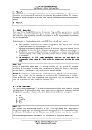 EXERCÍCIOS COMENTADOS
                           HARDWARE – PROF. LÉO MATOS

4 – “Certo”.
As memórias que usamos para armazenar dados permanentemente, ou seja, para uso
posterior, são chamadas de memórias secundárias. No passado também era bastante
utilizado o nome memórias de massa, pelo fato de armazenar grande quantidade de
dados.

5 – “Certo”.



7 – ( PCSC – Escrivão)
Universal Serial Bus (USB) é um tipo de conexão Plug and Play que permite a conexão
de periféricos ao computador sem que o mesmo tenha que ser reinicializado. Através
de uma porta USB é possível conectar, utilizando-se hubs especialmente concebidos,
até 127 dispositivos.

Relacionadas às funcionalidades da porta USB é correto afirmar, exceto:

   A. A transferência de músicas do computador para os MP3 Players mais comuns
      do mercado é feita por meio da porta USB.
   B. A utilização de PenDrives para transporte de arquivos tornou-se popular devido
      à facilidade de conexão destes dispositivos nas portas USBs dos computadores.
   C. Atualmente existem modelos de mouse e teclado que podem ser conectados ao
      computador por portas USB, enquanto durante anos o padrão principal eram
      as portas PS2.
   D. Os monitores de LCD estão ganhando mercado por não exigir do
      computador uma placa de vídeo, pois são conectados através da porta
      USB.

Letra “D”
Todos os monitores sejam eles LCD (cristal líquido) ou CRT (tubos de imagens)
precisam de uma placa de vídeo para transformar os dados em imagens. O monitor
apenas mostra estas imagens na tela, depois de transformadas.

Novidade: Foi lançado recentemente o Monitor Samsung 940UX para ser utilizado na
porta USB, a porta USB por usa vez não funciona como transformador de imagens
como a placa de vídeo, mas a novidade está no monitor que leva incorporado chip
com um programa que faz a função da placa de vídeo.



8 – (PCMA – Escrivão)
Os computadores pessoais (PC) atuais utilizam uma interface para conectar os mais
variados tipos de dispositivos, tais como, impressoras, drivers de disquete, câmeras
fotográficas, aparelhos celulares, etc. Esse dispositivo é conhecido como porta:

   A.   Ide
   B.   Serial
   C.   Paralela
   D.   Usb
   E.   Ps/2

Letra “D”
Por utilizar uma arquitetura simples, a USB (Universal Serial Bus – Barramento
Serial Universal), pode ser utilizada pela maioria dos periféricos de computador, basta
o fabricante de hardware decidir fabricar seus periféricos com este tipo de conexão.

Às interfaces apresentadas na questão são conectados os seguintes periféricos:



                            E-MAIL: leomatosinf@gmail.com
                              SITE: www.leomatos.com.br
 