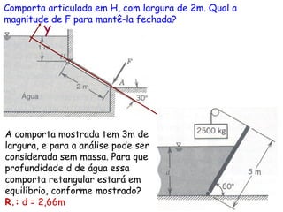 Comporta articulada em H, com largura de 2m. Qual a
magnitude de F para mantê-la fechada?
x
y
A comporta mostrada tem 3m de
largura, e para a análise pode ser
considerada sem massa. Para que
profundidade d de água essa
comporta retangular estará em
equilíbrio, conforme mostrado?
R.: d = 2,66m
 